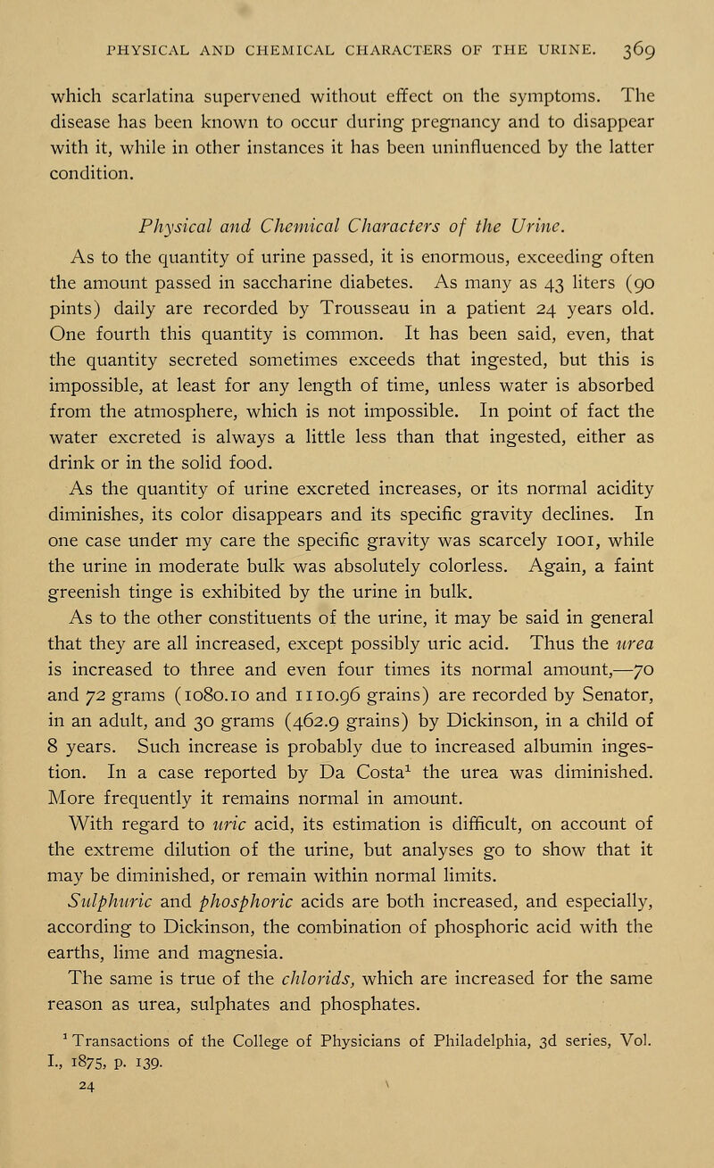 which scarlatina supervened without effect on the symptoms. The disease has been known to occur during pregnancy and to disappear with it, while in other instances it has been uninfluenced by the latter condition. Physical and Chemical Characters of the Urine. As to the quantity of urine passed, it is enormous, exceeding often the amount passed in saccharine diabetes. As many as 43 liters (90 pints) daily are recorded by Trousseau in a patient 24 years old. One fourth this quantity is common. It has been said, even, that the quantity secreted sometimes exceeds that ingested, but this is impossible, at least for any length of time, unless water is absorbed from the atmosphere, which is not impossible. In point of fact the water excreted is always a little less than that ingested, either as drink or in the solid food. As the quantity of urine excreted increases, or its normal acidity diminishes, its color disappears and its specific gravity declines. In one case under my care the specific gravity was scarcely iooi, while the urine in moderate bulk was absolutely colorless. Again, a faint greenish tinge is exhibited by the urine in bulk. As to the other constituents of the urine, it may be said in general that they are all increased, except possibly uric acid. Thus the urea is increased to three and even four times its normal amount,—70 and 72 grams (1080.10 and 1110.96 grains) are recorded by Senator, in an adult, and 30 grams (462.9 grains) by Dickinson, in a child of 8 years. Such increase is probably due to increased albumin inges- tion. In a case reported by Da Costa1 the urea was diminished. More frequently it remains normal in amount. With regard to uric acid, its estimation is difficult, on account of the extreme dilution of the urine, but analyses go to show that it may be diminished, or remain within normal limits. Sulphuric and phosphoric acids are both increased, and especially, according to Dickinson, the combination of phosphoric acid with the earths, lime and magnesia. The same is true of the chlorids, which are increased for the same reason as urea, sulphates and phosphates. 1 Transactions of the College of Physicians of Philadelphia, 3d series, Vol. I., 1875, P. 139. 24 v