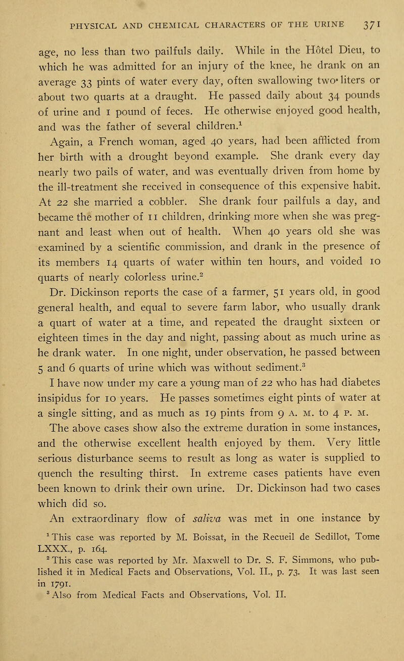 age, no less than two pailfuls daily. While in the Hotel Dieu, to which he was admitted for an injury of the knee, he drank on an average 33 pints of water every day, often swallowing two* liters or about two quarts at a draught. He passed daily about 34 pounds of urine and 1 pound of feces. He otherwise enjoyed good health, and was the father of several children.1 Again, a French woman, aged 40 years, had been afflicted from her birth with a drought beyond example. She drank every day nearly two pails of water, and was eventually driven from home by the ill-treatment she received in consequence of this expensive habit. At 22 she married a cobbler. She drank four pailfuls a day, and became the mother of 11 children, drinking more when she was preg- nant and least when out of health. When 40 years old she was examined by a scientific commission, and drank in the presence of its members 14 quarts of water within ten hours, and voided 10 quarts of nearly colorless urine.2 Dr. Dickinson reports the case of a farmer, 51 years old, in good general health, and equal to severe farm labor, who usually drank a quart of water at a time, and repeated the draught sixteen or eighteen times in the day and night, passing about as much urine as he drank water. In one night, under observation, he passed between 5 and 6 quarts of urine which was without sediment.3 I have now under my care a young man of 22 who has had diabetes insipidus for 10 years. He passes sometimes eight pints of water at a single sitting, and as much as 19 pints from 9 a. m. to 4 p. m. The above cases show also the extreme duration in some instances, and the otherwise excellent health enjoyed by them. Very little serious disturbance seems to result as long as water is supplied to quench the resulting thirst. In extreme cases patients have even been known to drink their own urine. Dr. Dickinson had two cases which did so. An extraordinary flow of saliva was met in one instance by ^his case was reported by M. Boissat, in the Recueil de Sedillot, Tome LXXX., p. 164. 2 This case was reported by Mr. Maxwell to Dr. S. F. Simmons, who pub- lished it in Medical Facts and Observations, Vol. II., p. 73. It was last seen in 1791. 3 Also from Medical Facts and Observations, Vol. II.