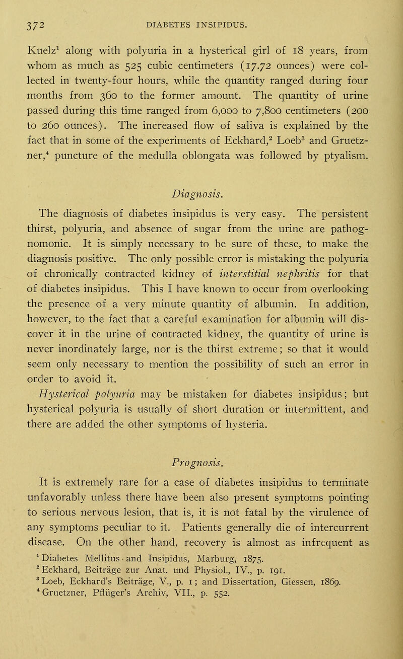Kuelz1 along with polyuria in a hysterical girl of 18 years, from whom as much as 525 cubic centimeters (17.72 ounces) were col- lected in twenty-four hours, while the quantity ranged during four months from 360 to the former amount. The quantity of urine passed during this time ranged from 6,000 to 7,800 centimeters (200 to 260 ounces). The increased flow of saliva is explained by the fact that in some of the experiments of Eckhard,2 Loeb3 and Gruetz- ner,4 puncture of the medulla oblongata was followed by ptyalism. Diagnosis. The diagnosis of diabetes insipidus is very easy. The persistent thirst, polyuria, and absence of sugar from the urine are pathog- nomonic. It is simply necessary to be sure of these, to make the diagnosis positive. The only possible error is mistaking the polyuria of chronically contracted kidney of interstitial nephritis for that of diabetes insipidus. This I have known to occur from overlooking the presence of a very minute quantity of albumin. In addition, however, to the fact that a careful examination for albumin will dis- cover it in the urine of contracted kidney, the quantity of urine is never inordinately large, nor is the thirst extreme; so that it would seem only necessary to mention the possibility of such an error in order to avoid it. Hysterical polyuria may be mistaken for diabetes insipidus; but hysterical polyuria is usually of short duration or intermittent, and there are added the other symptoms of hysteria. Prognosis. It is extremely rare for a case of diabetes insipidus to terminate unfavorably unless there have been also present symptoms pointing to serious nervous lesion, that is, it is not fatal by the virulence of any symptoms peculiar to it. Patients generally die of intercurrent disease. On the other hand, recovery is almost as infrequent as 1 Diabetes Mellitus • and Insipidus, Marburg, 1875. 2 Eckhard, Beitrage zur Anat. und Physiol., IV., p. 191. 8 Loeb, Eckhard's Beitrage, V., p. 1; and Dissertation, Giessen, 1869. 4 Gruetzner, Pfliiger's Archiv, VII., p. 552.