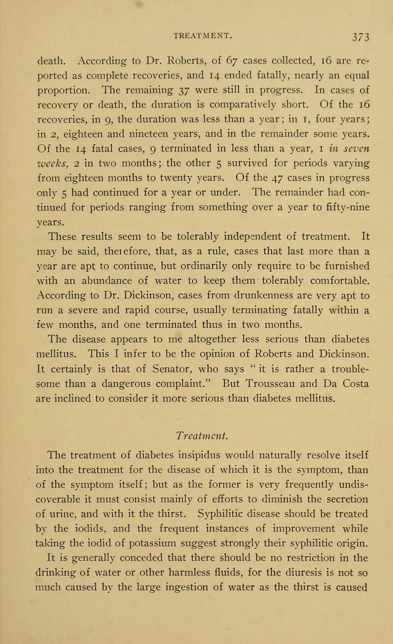 death. According to Dr. Roberts, of 67 cases collected, 16 are re- ported as complete recoveries, and 14 ended fatally, nearly an equal proportion. The remaining 37 were still in progress. In cases of recovery or death, the duration is comparatively short. Of the 16 recoveries, in 9, the duration was less than a year; in 1, four years; in 2, eighteen and nineteen years, and in the remainder some years. Of the 14 fatal cases, 9 terminated in less than a year, 1 in seven weeks, 2 in two months; the other 5 survived for periods varying from eighteen months to twenty years. Of the 47 cases in progress only 5 had continued for a year or under. The remainder had con- tinued for periods ranging from something over a year to fifty-nine years. These results seem to be tolerably independent of treatment. It may be said, theiefore, that, as a rule, cases that last more than a year are apt to continue, but ordinarily only require to be furnished with an abundance of water to keep them tolerably comfortable. According to Dr. Dickinson, cases from drunkenness are very apt to run a severe and rapid course, usually terminating fatally within a few months, and one terminated thus in two months. The disease appears to me altogether less serious than diabetes mellitus. This I infer to be the opinion of Roberts and Dickinson. It certainly is that of Senator, who says  it is rather a trouble- some than a dangerous complaint. But Trousseau and Da Costa are inclined to consider it more serious than diabetes mellitus. Treatment. The treatment of diabetes insipidus would naturally resolve itself into the treatment for the disease of which it is the symptom, than of the symptom itself; but as the former is very frequently undis- coverable it must consist mainly of efforts to diminish the secretion of urine, and with it the thirst. Syphilitic disease should be treated by the iodids, and the frequent instances of improvement while taking the iodid of potassium suggest strongly their syphilitic origin. It is generally conceded that there should be no restriction in the drinking of water or other harmless fluids, for the diuresis is not so much caused by the large ingestion of water as the thirst is caused