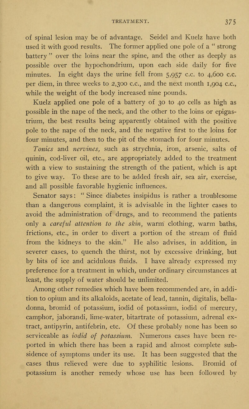 of spinal lesion may be of advantage. Seidel and Kuelz have both used it with good results. The former applied one pole of a  strong battery  over the loins near the spine, and the other as deeply as possible over the hypochondrium, upon each side daily for five minutes. In eight days the urine fell from 5,957 c.c. to 4,600 c.c. per diem, in three weeks to 2,300 c.c., and the next month 1,904 c.c, while the weight of the body increased nine pounds. Kuelz applied one pole of a battery of 30 to 40 cells as high as possible in the nape of the neck, and the other to the loins or epigas- trium, the best results being apparently obtained with the positive pole to the nape of the neck, and the negative first to the loins for four minutes, and then to the pit of the stomach for four minutes. Tonics and nervines, such as strychnia, iron, arsenic, salts of quinin, cod-liver oil, etc., are appropriately added to the treatment with a view to sustaining the strength of the patient, which is apt to give way. To these are to be added fresh air, sea air, exercise, and all possible favorable hygienic influences. Senator says:  Since diabetes insipidus is rather a troublesome than a dangerous complaint, it is advisable in the lighter cases to avoid the administration of drugs, and to recommend the patients only a careful attention to the skin, warm clothing, warm baths, frictions, etc., in order to divert a portion of the stream of fluid from the kidneys to the skin. He also advises, in addition, in severer cases, to quench the thirst, not by excessive drinking, but by bits of ice and acidulous fluids. I have already expressed my preference for a treatment in which, under ordinary circumstances at least, the supply of water should be unlimited. Among other remedies which have been recommended are, in addi- tion to opium and its alkaloids, acetate of lead, tannin, digitalis, bella- donna, bromid of potassium, iodid of potassium, iodid of mercury, camphor, jaborandi, lime-water, bitartrate of potassium, adrenal ex- tract, antipyrin, antifebrin, etc. Of these probably none has been so serviceable as iodid of potassium. Numerous cases have been re- ported in which there has been a rapid and almost complete sub- sidence of symptoms under its use. It has been suggested that the cases thus relieved were due to syphilitic lesions. Bromid of potassium is another remedy whose use has been followed by