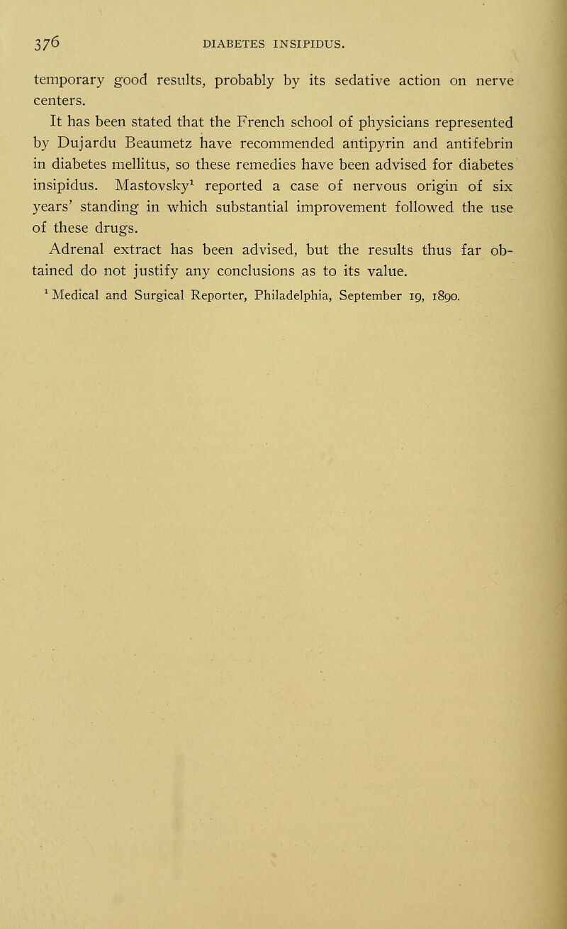 temporary good results, probably by its sedative action on nerve centers. It has been stated that the French school of physicians represented by Dujardu Beaumetz have recommended antipyrin and antifebrin in diabetes mellitus, so these remedies have been advised for diabetes insipidus. Mastovsky1 reported a case of nervous origin of six years' standing in which substantial improvement followed the use of these drugs. Adrenal extract has been advised, but the results thus far ob- tained do not justify any conclusions as to its value.