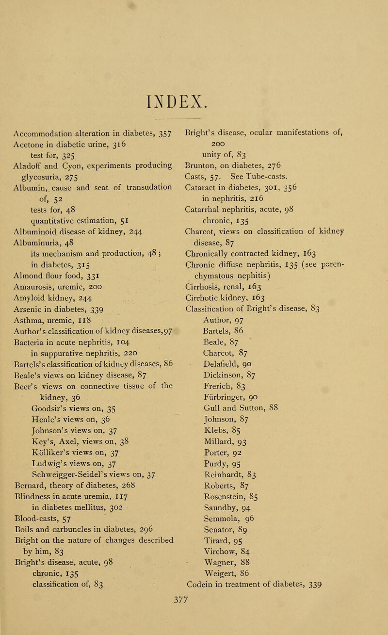 INDEX. Accommodation alteration in diabetes, 357 Acetone in diabetic urine, 316 test for, 325 Aladoff and Cyon, experiments producing glycosuria, 275 Albumin, cause and seat of transudation of, 52 tests for, 48 quantitative estimation, 51 Albuminoid disease of kidney, 244 Albuminuria, 48 its mechanism and production, 48 ; in diabetes, 315 Almond flour food, 331 Amaurosis, uremic, 200 Amyloid kidney, 244 Arsenic in diabetes, 339 Asthma, uremic, 118 Author's classification of kidney diseases,97 Bacteria in acute nephritis, 104 in suppurative nephritis, 220 Bartels's classification of kidney diseases, 86 Beale's views on kidney disease, 87 Beer's views on connective tissue of the kidney, 36 Goodsir's views on, 35 Henle's views on, 36 Johnson's views on, 37 Key's, Axel, views on, 38 Kolliker's views on, 37 Ludwig's views on, 37 Schweigger-Seidel's views on, 37 Bernard, theory of diabetes, 268 Blindness in acute uremia, 117 in diabetes mellitus, 302 Blood-casts, 57 Boils and carbuncles in diabetes, 296 Bright on the nature of changes described by him, 83 Bright's disease, acute, 98 chronic, 135 classification of, 83 Bright's disease, ocular manifestations of, 200 unity of, 83 Brunton, on diabetes, 276 Casts, 57. See Tube-casts. Cataract in diabetes, 301, 356 in nephritis, 216 Catarrhal nephritis, acute, 98 chronic, 135 Charcot, views on classification of kidney disease, 87 Chronically contracted kidney, 163 Chronic diffuse nephritis, 135 (see paren- chymatous nephitis) Cirrhosis, renal, 163 Cirrhotic kidney, 163 Classification of Bright's disease, 83 Author, 97 Bartels, 86 Beale, 87 Charcot, 87 Delafield, 90 Dickinson, 87 Frerich, 83 Fiirbringer, 90 Gull and Sutton, 88 Johnson, 87 Klebs, 85 Millard, 93 Porter, 92 Purdy, 95 Reinhardt, 83 Roberts, 87 Rosenstein, 85 Saundby, 94 Semmola, 96 Senator, 89 Tirard, 95 Virchow, 84 Wagner, 88 Weigert, 86 Codein in treatment of diabetes, 339