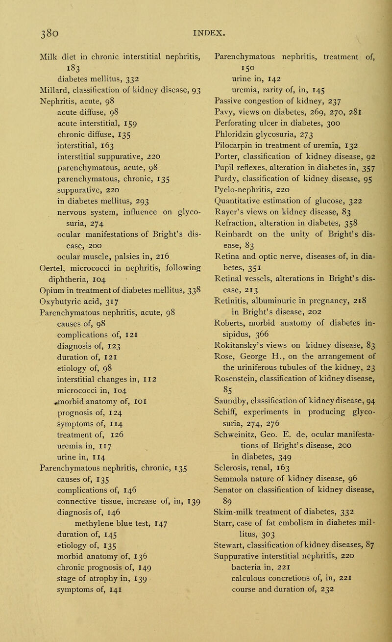 Milk diet in chronic interstitial nephritis, 183 diabetes mellitus, 332 Millard, classification of kidney disease, 93 Nephritis, acute, 98 acute diffuse, 98 acute interstitial, 159 chronic diffuse, 135 interstitial, 163 interstitial suppurative, 220 parenchymatous, acute, 98 parenchymatous, chronic, 135 suppurative, 220 in diabetes mellitus, 293 nervous system, influence on glyco- suria, 274 ocular manifestations of Bright's dis- ease, 200 ocular muscle, palsies in, 216 Oertel, micrococci in nephritis, following diphtheria, 104 Opium in treatment of diabetes mellitus, 338 Oxybutyric acid, 317 Parenchymatous nephritis, acute, 98 causes of, 98 complications of, 121 diagnosis of, 123 duration of, 121 etiology of, 98 interstitial changes in, 112 micrococci in, 104 .morbid anatomy of, IOI prognosis of, 124 symptoms of, 114 treatment of, 126 uremia in, 117 urine in, 114 Parenchymatous nephritis, chronic, 135 causes of, 135 complications of, 146 connective tissue, increase of, in, 139 diagnosis of, 146 methylene blue test, 147 duration of, 145 etiology of, 135 morbid anatomy of, 136 chronic prognosis of, 149 stage of atrophy in, 139 symptoms of, 141 Parenchymatous nephritis, treatment of, 150 urine in, 142 uremia, rarity of, in, 145 Passive congestion of kidney, 237 Pavy, views on diabetes, 269, 270, 281 Perforating ulcer in diabetes, 300 Phloridzin glycosuria, 273 Pilocarpin in treatment of uremia, 132 Porter, classification of kidney disease, 92 Pupil reflexes, alteration in diabetes in, 357 Purdy, classification of kidney disease, 95 Pyelo-nephritis, 220 Quantitative estimation of glucose, 322 Rayer's views on kidney disease, 8^ Refraction, alteration in diabetes, 358 Reinhardt on the unity of Bright's dis- ease, 83 Retina and optic nerve, diseases of, in dia- betes, 351 Retinal vessels, alterations in Bright's dis- ease, 213 Retinitis, albuminuric in pregnancy, 218 in Bright's disease, 202 Roberts, morbid anatomy of diabetes in- sipidus, 366 Rokitansky's views on kidney disease, 83 Rose, George H., on the arrangement of the uriniferous tubules of the kidney, 23 Rosenstein, classification of kidney disease, 85 Saundby, classification of kidney disease, 94 Schiff, experiments in producing glyco- suria, 274, 276 Schweinitz, Geo. E. de, ocular manifesta- tions of Bright's disease, 200 in diabetes, 349 Sclerosis, renal, 163 Semmola nature of kidney disease, 96 Senator on classification of kidney disease, 89 Skim-milk treatment of diabetes, 332 Starr, case of fat embolism in diabetes mil- litus, 303 Stewart, classification of kidney diseases, 87 Suppurative interstitial nephritis, 220 bacteria in, 221 calculous concretions of, in, 221 course and duration of, 232