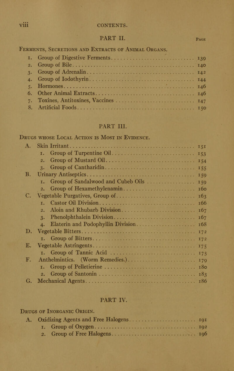 Vlll CONTENTS. PART II. Page Ferments, Secretions and Extracts of Animal Organs. 1. Group of Digestive Ferments 139 2. Group of Bile 140 3. Group of Adrenalin 142 4. Group of lodothyrin 144 5. Hormones 146 6. Other Animal Extracts 146 7. ToxineS; Antitoxines, Vaccines 147 8. Artificial Foods 150 PART III. Drugs whose Local Action is Most in Evidence. A. Skin Irritant 151 1. Group of Turpentine Oil 153 2. Group of Mustard Oil 154 3. Group of Cantharidin 155 B. Urinary Antiseptics 159 1. Group of Sandalwood and Cubeb Oils 159 2. Group of Hexamethylenamin 160 C. Vegetable Purgatives, Group of 163 1. Castor Oil Division 166 2. Aloin and Rhubarb Division 167 3. Phenolphthalein Division 167 4. Elaterin and Podophyllin Division 168 D. Vegetable Bitters 172 I. Group of Bitters 172 E. Vegetable Astringents 175 I. Group of Tannic Acid 175 F. Anthelmintics. (Worm Remedies.) 179 1. Group of Pelletierine 180 2. Group of Santonin 183 G. Mechanical Agents 186 PART IV. Drugs of Inorganic Origin. A. Oxidizing Agents and Free Halogens 191 1. Group of Oxygen 192 2. Group of Free Halogens 196