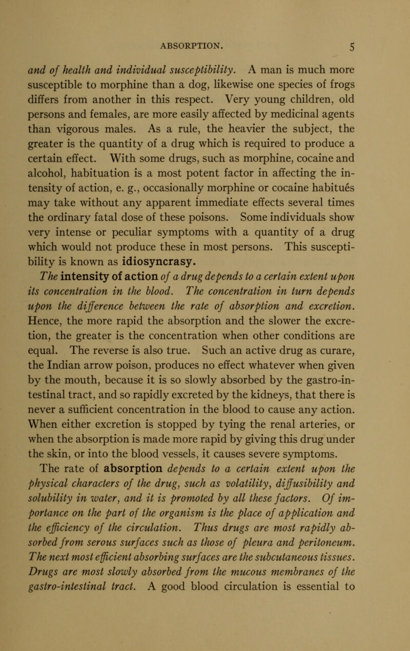 and of health and individual susceptibility. A man is much more susceptible to morphine than a dog, likewise one species of frogs differs from another in this respect. Very young children, old persons and females, are more easily affected by medicinal agents than vigorous males. As a rule, the heavier the subject, the greater is the quantity of a drug which is required to produce a certain effect. With some drugs, such as morphine, cocaine and alcohol, habituation is a most potent factor in affecting the in- tensity of action, e. g., occasionally morphine or cocaine habitues may take without any apparent immediate effects several times the ordinary fatal dose of these poisons. Some individuals show very intense or peculiar symptoms with a quantity of a drug which would not produce these in most persons. This suscepti- bihty is known as idiosyncrasy. The intensity of action of a drug depends to a certain extent upon its concentration in the blood. The concentration in turn depends upon the difference between the rate of absorption and excretion. Hence, the more rapid the absorption and the slower the excre- tion, the greater is the concentration when other conditions are equal. The reverse is also true. Such an active drug as curare, the Indian arrow poison, produces no effect whatever when given by the mouth, because it is so slowly absorbed by the gastro-in- testinal tract, and so rapidly excreted by the kidneys, that there is never a sufficient concentration in the blood to cause any action. When either excretion is stopped by t}dng the renal arteries, or when the absorption is made more rapid by giving this drug under the skin, or into the blood vessels, it causes severe symptoms. The rate of absorption depends to a certain extent upon the physical characters of the drug, such as volatility, difusibility and solubility in water, and it is promoted by all these factors. Of im- portance on the part of the organism is the place of application and the efficiency of the circulation. Thus drugs are most rapidly ab- sorbed from serous surfaces such as those of pleura and peritoneum. The next most efficient absorbing surfaces are the subcutaneous tissues. Drugs are most slowly absorbed from the mucous membranes of the gastro-intestinal tract. A good blood circulation is essential to