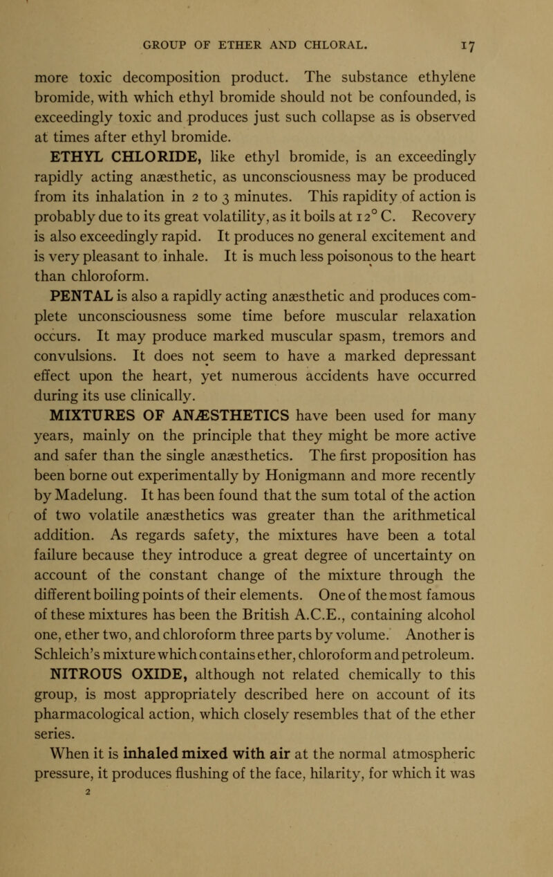 more toxic decomposition product. The substance ethylene bromide, with which ethyl bromide should not be confounded, is exceedingly toxic and produces just such collapse as is observed at times after ethyl bromide. ETHYL CHLORIDE, Hke ethyl bromide, is an exceedingly rapidly acting anaesthetic, as unconsciousness may be produced from its inhalation in 2 to 3 minutes. This rapidity of action is probably due to its great volatility, as it boils at 12° C. Recovery is also exceedingly rapid. It produces no general excitement and is very pleasant to inhale. It is much less poisonous to the heart than chloroform. PENTAL is also a rapidly acting anaesthetic and produces com- plete unconsciousness some time before muscular relaxation occurs. It may produce marked muscular spasm, tremors and convulsions. It does not seem to have a marked depressant effect upon the heart, yet numerous accidents have occurred during its use clinically. MIXTURES OF ANAESTHETICS have been used for many years, mainly on the principle that they might be more active and safer than the single anaesthetics. The first proposition has been borne out experimentally by Honigmann and more recently by Madelung. It has been found that the sum total of the action of two volatile anaesthetics was greater than the arithmetical addition. As regards safety, the mixtures have been a total failure because they introduce a great degree of uncertainty on account of the constant change of the mixture through the different boiling points of their elements. One of the most famous of these mixtures has been the British A.C.E., containing alcohol one, ether two, and chloroform three parts by volume. Another is Schleich's mixture which contains ether, chloroform and petroleum. NITROUS OXIDE, although not related chemically to this group, is most appropriately described here on account of its pharmacological action, which closely resembles that of the ether series. When it is inhaled mixed with air at the normal atmospheric pressure, it produces flushing of the face, hilarity, for which it was