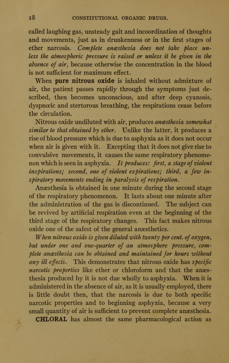 called laughing gas, unsteady gait and incoordination of thoughts and movements, just as in drunkenness or in the first stages of ether narcosis. Complete ancesthesia does not take place un- less the atmospheric pressure is raised or unless it he given in the absence of air, because otherwise the concentration in the blood is not sufficient for maximum effect. When pure nitrous oxide is inhaled without admixture of air, the patient passes rapidly through the symptoms just de- scribed, then becomes unconscious, and after deep cyanosis, dyspnceic and stertorous breathing, the respirations cease before the circulation. Nitrous oxide undiluted with air, produces ancesthesia somewhat similar to that obtained by ether. Unlike the latter, it produces a rise of blood pressure which is due to asphyxia as it does not occur when air is given with it. Excepting that it does not give rise to convulsive movements, it causes the same respiratory phenome- non which is seen in asphyxia. // produces: first, a stage of violent inspirations; second, one of violent expirations; third, a few in- spiratory movements ending in paralysis of respiration. Anaesthesia is obtained in one minute during the second stage of the respiratory phenomenon. It lasts about one minute after the administration of the gas is discontinued. The subject can be revived by artificial respiration even at the beginning of the third stage of the respiratory changes. This fact makes nitrous oxide one of the safest of the general anaesthetics. When nitrous oxide is given diluted with twenty per cent, of oxygen, but under one and one-quarter of an atmosphere pressure, com- plete ancesthesia can be obtained and maintained for hours without any ill effects. This demonstrates that nitrous oxide has specific narcotic properties like ether or chloroform and that the anaes- thesia produced by it is not due wholly to asphyxia. When it is administered in the absence of air, as it is usually employed, there is little doubt then, that the narcosis is due to both specific narcotic properties and to beginning asphyxia, because a very small quantity of air is sufficient to prevent complete anaesthesia. CHLORAL has almost the same pharmacological action as