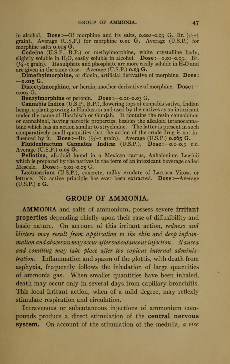 in alcohol. Dose:—Of morphine and its salts, 0.002-0.03 G. Br. (iV-i grain). Average (U.S.P.) for morphine o.oi G. Average (U.S.P.) for morphine salts 0.015 G. Codeina (U.S.P., B.P.) or methylmorphine, white crystalline body, slightly soluble in H2O, easily soluble in alcohol. Dose:—0.01-0.03. Br. {J4-1 grain). Its sulphate and phosphate are more easily soluble in H2O and are given in the same dose. Average (U.S.P.) 0.03 G. Dimethylmorphine, or dionin, artificial derivative of morphine. Dose: —0.015 G. Diacetylmorphine, or heroin,another derivative of morphine. Dose:— 0.005 G. Benzylmorphine or peronin. Dose:—0.01-0.03 G. Cannabis Indica (U.S.P., B.P.), flowering tops of cannabis sativa, Indian hemp, a plant growing in Hindustan and used by the natives as an intoxicant under the name of Haschisch or Gunjah. It contains the resin cannabinon or cannabinol, having narcotic properties, besides the alkaloid tetanocanna- bine which has an action similar to strychnine. The latter is present in such comparatively small quantities that the action of the crude drug is not in- fluenced by it. Dose:—Br. (>^-i grain). Average (U.S.P.) 0.065 G. Fluidextractum Cannabis Indicae (U.S.P.). Dose:—0.1-0.3 c.c. Average (U.S.P.) 0.05 G. Pellotina, alkaloid found in a Mexican cactus, Anhalonium Lewinii which is prepared by the natives in the form of an intoxicant beverage called Mescale. Dose:—0.01-0.05 G. Lactucarium (U.S.P.), concrete, milky exudate of Lactuca Virosa or lettuce. No active principle has ever been extracted. Dose:—^Average (U.S.P.) I G. GROUP OF AMMONIA. AMMONIA and salts of ammonium, possess severe irritant properties depending chiefly upon their ease of diffusibility and basic nature. On account of this irritant action, redness and blisters may result from application to the skin and deep inflam- mation and abscesses may occur after subcutaneous injection. Nausea and vomiting may take place after too copious internal adminis- tration. Inflammation and spasm of the glottis, with death from asphyxia, frequently follows the inhalation of large quantities of ammonia gas. When smaller quantities have been inhaled, death may occur only in several days from capillary bronchitis. This local irritant action, when of a mild degree, may refiexly stimulate respiration and circulation. Intravenous or subcutaneous injections of ammonium com- pounds produce a direct stimulation of the central nervous system. On account of the stimulation of the medulla, a rise