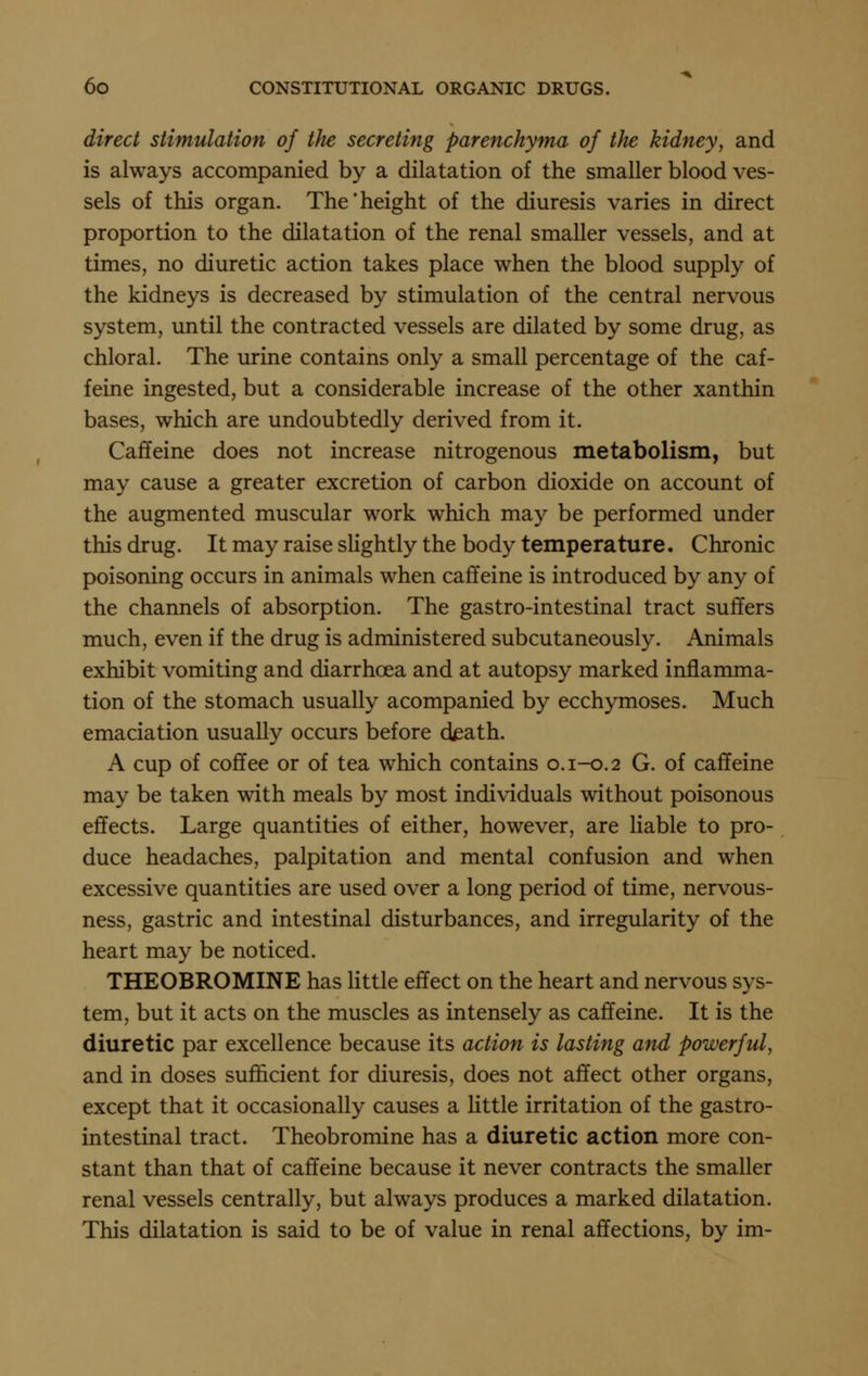 direct stimulation of the secreting parenchyma of the kidney, and is always accompanied by a dilatation of the smaller blood ves- sels of this organ. The'height of the diuresis varies in direct proportion to the dilatation of the renal smaller vessels, and at times, no diuretic action takes place when the blood supply of the kidneys is decreased by stimulation of the central nervous system, until the contracted vessels are dilated by some drug, as chloral. The urine contains only a small percentage of the caf- feine ingested, but a considerable increase of the other xanthin bases, which are undoubtedly derived from it. Caffeine does not increase nitrogenous metabolism, but may cause a greater excretion of carbon dioxide on account of the augmented muscular work which may be performed under this drug. It may raise slightly the body temperature. Chronic poisoning occurs in animals when caffeine is introduced by any of the channels of absorption. The gastro-intestinal tract suffers much, even if the drug is administered subcutaneously. Animals exhibit vomiting and diarrhoea and at autopsy marked inflamma- tion of the stomach usually acompanied by ecchymoses. Much emaciation usually occurs before death. A cup of coffee or of tea which contains 0.1-0.2 G. of caffeine may be taken with meals by most individuals without poisonous effects. Large quantities of either, however, are liable to pro- duce headaches, palpitation and mental confusion and when excessive quantities are used over a long period of time, nervous- ness, gastric and intestinal disturbances, and irregularity of the heart may be noticed. THEOBROMINE has little effect on the heart and nervous sys- tem, but it acts on the muscles as intensely as caffeine. It is the diuretic par excellence because its action is lasting and powerful, and in doses sufficient for diuresis, does not affect other organs, except that it occasionally causes a httle irritation of the gastro- intestinal tract. Theobromine has a diuretic action more con- stant than that of caffeine because it never contracts the smaller renal vessels centrally, but always produces a marked dilatation. This dilatation is said to be of value in renal affections, by im-