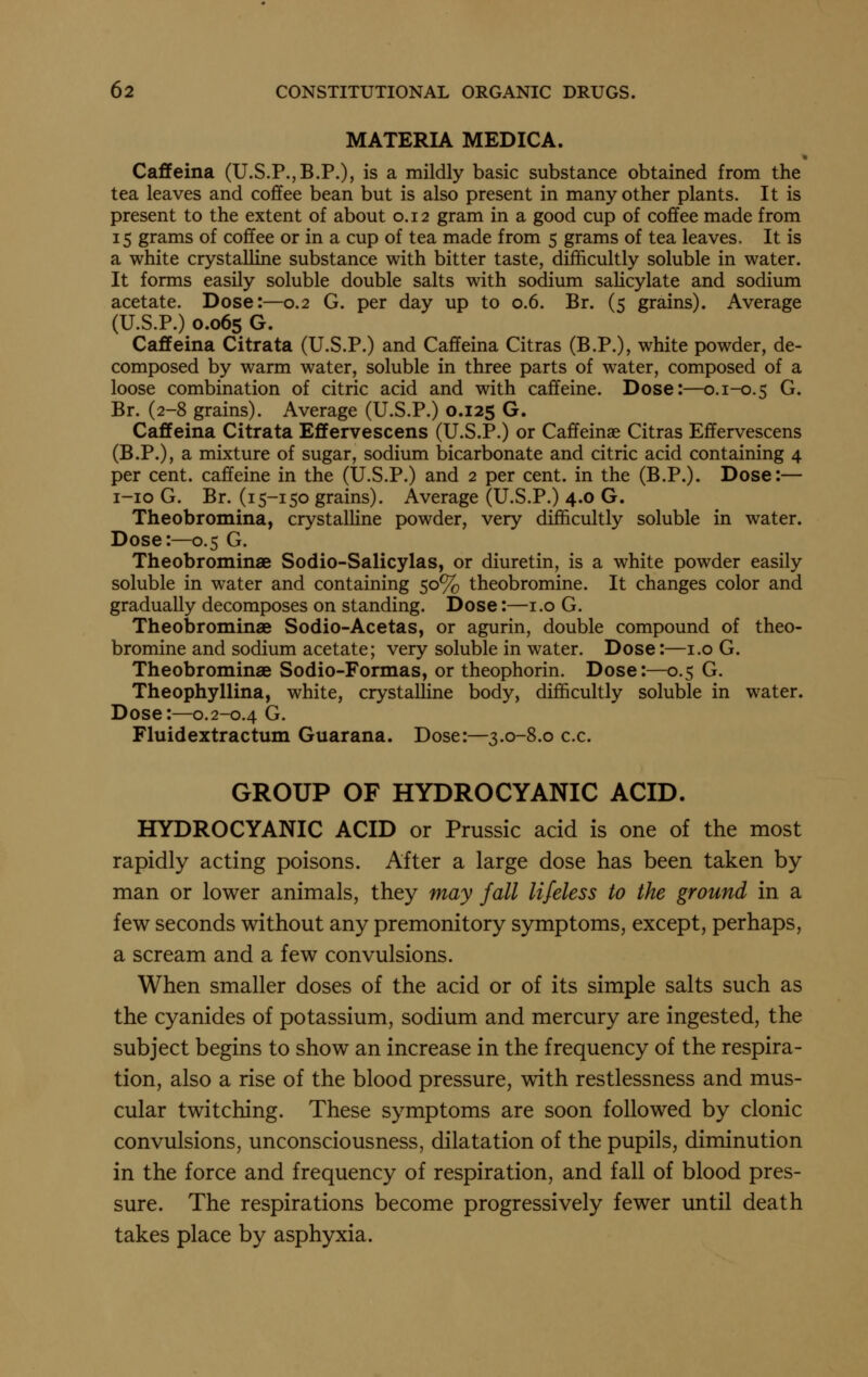 MATERIA MEDICA. * Caffeina (U.S.P.,B.P.), is a mildly basic substance obtained from the tea leaves and coffee bean but is also present in many other plants. It is present to the extent of about o. 12 gram in a good cup of coffee made from 15 grams of coffee or in a cup of tea made from 5 grams of tea leaves. It is a white crystalline substance with bitter taste, difficultly soluble in water. It forms easily soluble double salts with sodium salicylate and sodium acetate. Dose:—0.2 G. per day up to 0.6. Br. (5 grains). Average (U.S.P.) 0.065 G. Cafifeina Citrata (U.S.P.) and Caffeina Citras (B.P.), white powder, de- composed by warm water, soluble in three parts of water, composed of a loose combination of citric acid and with caffeine. Dose:—0.1-0.5 G. Br. (2-8 grains). Average (U.S.P.) 0.125 G. Caffeina Citrata Effervescens (U.S.P.) or Caffeinae Citras Effervescens (B.P.), a mixture of sugar, sodium bicarbonate and citric acid containing 4 per cent, caffeine in the (U.S.P.) and 2 per cent, in the (B.P.). Dose:— i-io G. Br. (15-150 grains). Average (U.S.P.) 4.0 G. Theobromina, crystalline powder, very difficultly soluble in water. Dose:—0.5 G. Theobrominae Sodio-Salicylas, or diuretin, is a white powder easily soluble in water and containing 50% theobromine. It changes color and gradually decomposes on standing. Dose:—i.o G. Theobrominae Sodio-Acetas, or agurin, double compound of theo- bromine and sodium acetate; very soluble in water. Dose:—i.o G. Theobrominae Sodio-Formas, or theophorin. Dose:—0.5 G. Theophyllina, white, crystalline body, difficultly soluble in water. Dose:—0.2-0.4 G. Fluidextractum Guarana. Dose:—3.0-8.0 c.c. GROUP OF HYDROCYANIC ACID. HYDROCYANIC ACID or Prussic acid is one of the most rapidly acting poisons. After a large dose has been taken by- man or lower animals, they may fall lifeless to the ground in a few seconds without any premonitory symptoms, except, perhaps, a scream and a few convulsions. When smaller doses of the acid or of its simple salts such as the cyanides of potassium, sodium and mercury are ingested, the subject begins to show an increase in the frequency of the respira- tion, also a rise of the blood pressure, with restlessness and mus- cular twitching. These symptoms are soon followed by clonic convulsions, unconsciousness, dilatation of the pupils, diminution in the force and frequency of respiration, and fall of blood pres- sure. The respirations become progressively fewer until death takes place by asphyxia.