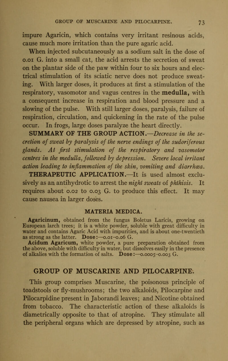 impure Agaricin, which contains very irritant resinous acids, cause much more irritation than the pure agaric acid. When injected subcutaneously as a sodium salt in the dose of o.oi G. into a small cat, the acid arrests the secretion of sweat on the plantar side of the paw within four to six hours and elec- trical stimulation of its sciatic nerve does not produce sweat- ing. With larger doses, it produces at first a stimulation of the respiratory, vasomotor and vagus centres in the medulla, with a consequent increase in respiration and blood pressure and a slowing of the pulse. With still larger doses, paralysis, failure of respiration, circulation, and quickening in the rate of the pulse occur. In frogs, large doses paralyze the heart directly. SUMMARY OF THE GROUP ACTION .—Decrease in the se- cretion of sweat by paralysis of the nerve endings of the sudoriferous glands. At first stimulation of the respiratory and vasomotor centres in the medulla, followed by depression. Severe local irritant action leading to inflammation of the skin, vomiting and diarrhoea. THERAPEUTIC APPLICATION.—It is used almost exclu- sively as an antihydrotic to arrest the night sweats of phthisis. It requires about 0.02 to 0.03 G. to produce this effect. It may cause nausea in larger doses. MATERIA MEDICA. Agaricinum, obtained from the fungus Boletus Laricis, growing on European larch trees; it is a white powder, soluble with great difficulty in water and contains Agaric Acid with impurities, and is about one-twentieth as strong as the latter. Dose:—0.01-0.06 G. Acidum Agaricum, white powder, a pure preparation obtained from the above, soluble with difficulty in water, but dissolves easily in the presence of alkalies with the formation of salts. Dose:—0.0005-0.003 G. GROUP OF MUSCARINE AND PILOCARPINE. This group comprises Muscarine, the poisonous principle of toadstools or fly-mushrooms; the two alkaloids. Pilocarpine and Pilocarpidine present in Jaborandi leaves; and Nicotine obtained from tobacco. The characteristic action of these alkaloids is diametrically opposite to that of atropine. They stimulate all the peripheral organs which are depressed by atropine, such as