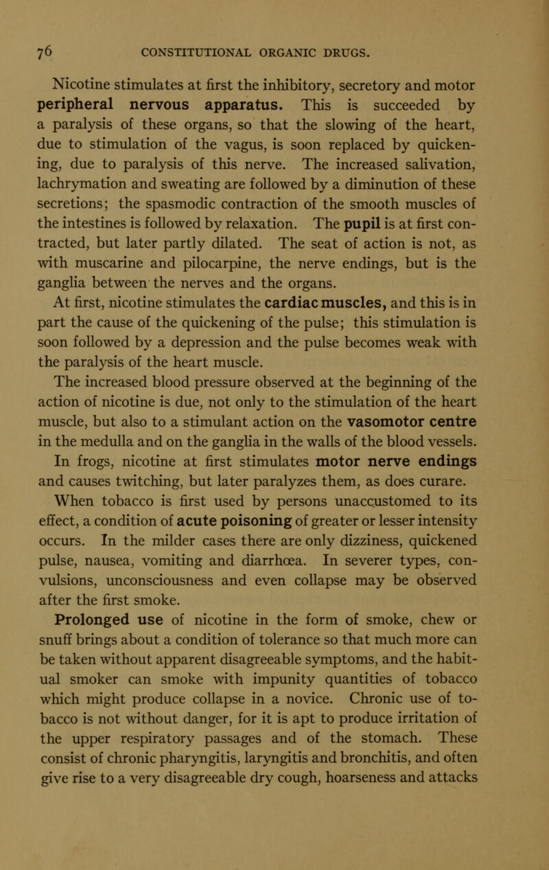 Nicotine stimulates at first the inhibitory, secretory and motor peripheral nervous apparatus. This is succeeded by a paralysis of these organs, so that the slowing of the heart, due to stimulation of the vagus, is soon replaced by quicken- ing, due to paralysis of this nerve. The increased salivation, lachrymation and sweating are followed by a diminution of these secretions; the spasmodic contraction of the smooth muscles of the intestines is followed by relaxation. The pupil is at first con- tracted, but later partly dilated. The seat of action is not, as with muscarine and pilocarpine, the nerve endings, but is the ganglia between the nerves and the organs. At first, nicotine stimulates the cardiac muscles, and this is in part the cause of the quickening of the pulse; this stimulation is soon followed by a depression and the pulse becomes weak with the paralysis of the heart muscle. The increased blood pressure observed at the beginning of the action of nicotine is due, not only to the stimulation of the heart muscle, but also to a stimulant action on the vasomotor centre in the medulla and on the ganglia in the walls of the blood vessels. In frogs, nicotine at first stimulates motor nerve endings and causes twitching, but later paralyzes them, as does curare. When tobacco is first used by persons unaccustomed to its effect, a condition of acute poisoning of greater or lesser intensity occurs. In the milder cases there are only dizziness, quickened pulse, nausea, vomiting and diarrhoea. In severer types, con- vulsions, unconsciousness and even collapse may be observed after the first smoke. Prolonged use of nicotine in the form of smoke, chew or snuff brings about a condition of tolerance so that much more can be taken without apparent disagreeable symptoms, and the habit- ual smoker can smoke with impunity quantities of tobacco which might produce collapse in a novice. Chronic use of to- bacco is not without danger, for it is apt to produce irritation of the upper respiratory passages and of the stomach. These consist of chronic pharyngitis, laryngitis and bronchitis, and often give rise to a very disagreeable dry cough, hoarseness and attacks