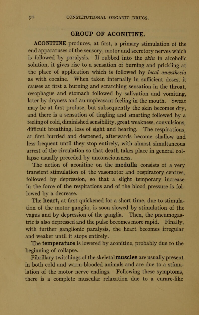 GROUP OF ACONITINE. ACONITINE produces, at first, a primary stimulation of the end apparatuses of the sensory, motor and secretory nerves which is followed by paralysis. If rubbed into the skin in alcoholic solution, it gives rise to a sensation of burning and prickHng at the place of application which is followed by local anczsthesia as with cocaine. When taken internally in sufficient doses, it causes at first a burning and scratching sensation in the throat, oesophagus and stomach followed by salivation and vomiting, later by dryness and an unpleasant feeling in the mouth. Sweat may be at first profuse, but subsequently the skin becomes dry, and there is a sensation of tinghng and smarting followed by a feeHngof cold, diminished sensibiHty, great weakness, convulsions, difficult breathing, loss of sight and hearing. The respirations, at first hurried and deepened, afterwards become shallow and less frequent until they stop entirely, with almost simultaneous arrest of the circulation so that death takes place in general col- lapse usually preceded by unconsciousness. The action of aconitine on the medulla consists of a very transient stimulation of the vasomotor and respiratory centres, followed by depression, so that a slight temporary increase in the force of the respirations and of the blood pressure is fol- lowed by a decrease. The heart, at first quickened for a short time, due to stimula- tion of the motor ganglia, is soon slowed by stimulation of the vagus and by depression of the ganglia. Then, the pneumogas- tric is also depressed and the pulse becomes more rapid. Finally, with further ganglionic paralysis, the heart becomes irregular and weaker until it stops entirely. The temperature is lowered by aconitine, probably due to the beginning of collapse. Fibrillary twitchings of the skeletal muscles are usually present in both cold and warm-blooded animals and are due to a stimu- lation of the motor nerve endings. Following these symptoms, there is a complete muscular relaxation due to a curare-like