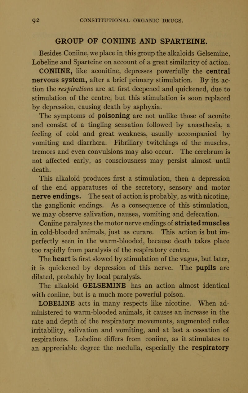 GROUP OF CONIINE AND SPARTEINE. Besides Coniine, we place in this group the alkaloids Gelsemine, Lobeline and Sparteine on account of a great similarity of action. CONIINE, like aconitine, depresses powerfully the central nervous system, after a brief primary stimulation. By its ac- tion the respirations are at first deepened and quickened, due to stimulation of the centre, but this stimulation is soon replaced by depression, causing death by asphyxia. The symptoms of poisoning are not unhke those of aconite and consist of a tingling sensation followed by anaesthesia, a feeling of cold and great weakness, usually accompanied by vomiting and diarrhoea. Fibrillary twitchings of the muscles, tremors and even convulsions may also occur. The cerebrum is not affected early, as consciousness may persist almost until death. This alkaloid produces first a stimulation, then a depression of the end apparatuses of the secretory, sensory and motor nerve endings. The seat of action is probably, as with nicotine, the ganglionic endings. As a consequence of this stimulation, we may observe saHvation, nausea, vomiting and defecation. Coniine paralyzes the motor nerve endings of striated muscles in cold-blooded animals, just as curare. This action is but im- perfectly seen in the warm-blooded, because death takes place too rapidly from paralysis of the respiratory centre. The heart is first slowed by stimulation of the vagus, but later, it is quickened by depression of this nerve. The pupils are dilated, probably by local paralysis. The alkaloid GELSEMINE has an action almost identical with coniine, but is a much more powerful poison. LOBELINE acts in many respects Hke nicotine. When ad- ministered to warm-blooded animals, it causes an increase in the rate and depth of the respiratory movements, augmented reflex irritability, sahvation and vomiting, and at last a cessation of respirations. LobeHne differs from coniine, as it stimulates to an appreciable degree the medulla, especially the respiratory