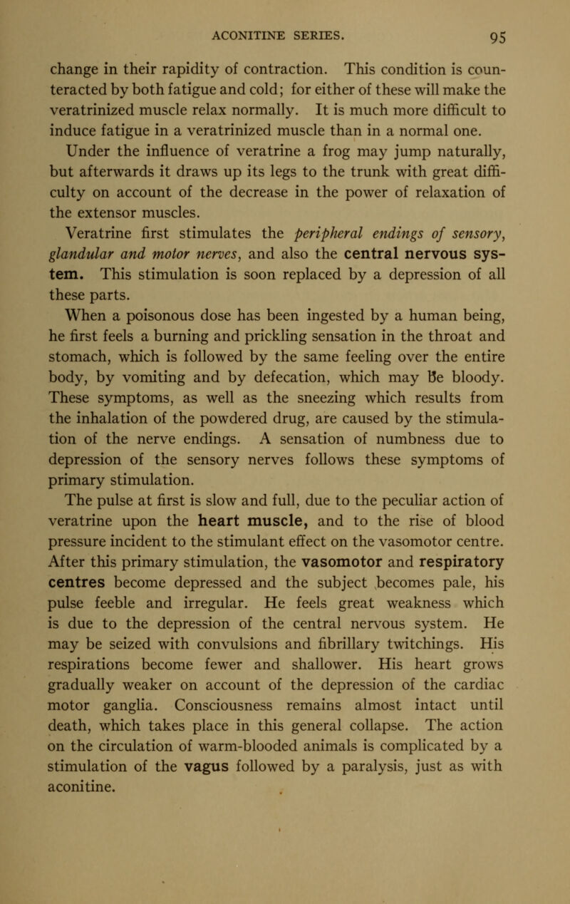 change in their rapidity of contraction. This condition is coun- teracted by both fatigue and cold; for either of these will make the veratrinized muscle relax normally. It is much more difficult to induce fatigue in a veratrinized muscle than in a normal one. Under the influence of veratrine a frog may jump naturally, but afterwards it draws up its legs to the trunk with great diffi- culty on account of the decrease in the power of relaxation of the extensor muscles. Veratrine first stimulates the peripheral endings of sensory, glandular and motor nerves, and also the central nervous sys- tem. This stimulation is soon replaced by a depression of all these parts. When a poisonous dose has been ingested by a human being, he first feels a burning and prickling sensation in the throat and stomach, which is followed by the same feeling over the entire body, by vomiting and by defecation, which may Be bloody. These symptoms, as well as the sneezing which results from the inhalation of the powdered drug, are caused by the stimula- tion of the nerve endings. A sensation of numbness due to depression of the sensory nerves follows these symptoms of primary stimulation. The pulse at first is slow and full, due to the peculiar action of veratrine upon the heart muscle, and to the rise of blood pressure incident to the stimulant effect on the vasomotor centre. After this primary stimulation, the vasomotor and respiratory centres become depressed and the subject becomes pale, his pulse feeble and irregular. He feels great weakness which is due to the depression of the central nervous system. He may be seized with convulsions and fibrillary twitchings. His respirations become fewer and shallower. His heart grows gradually weaker on account of the depression of the cardiac motor ganglia. Consciousness remains almost intact until death, which takes place in this general collapse. The action on the circulation of warm-blooded animals is complicated by a stimulation of the vagus followed by a paralysis, just as with aconitine.