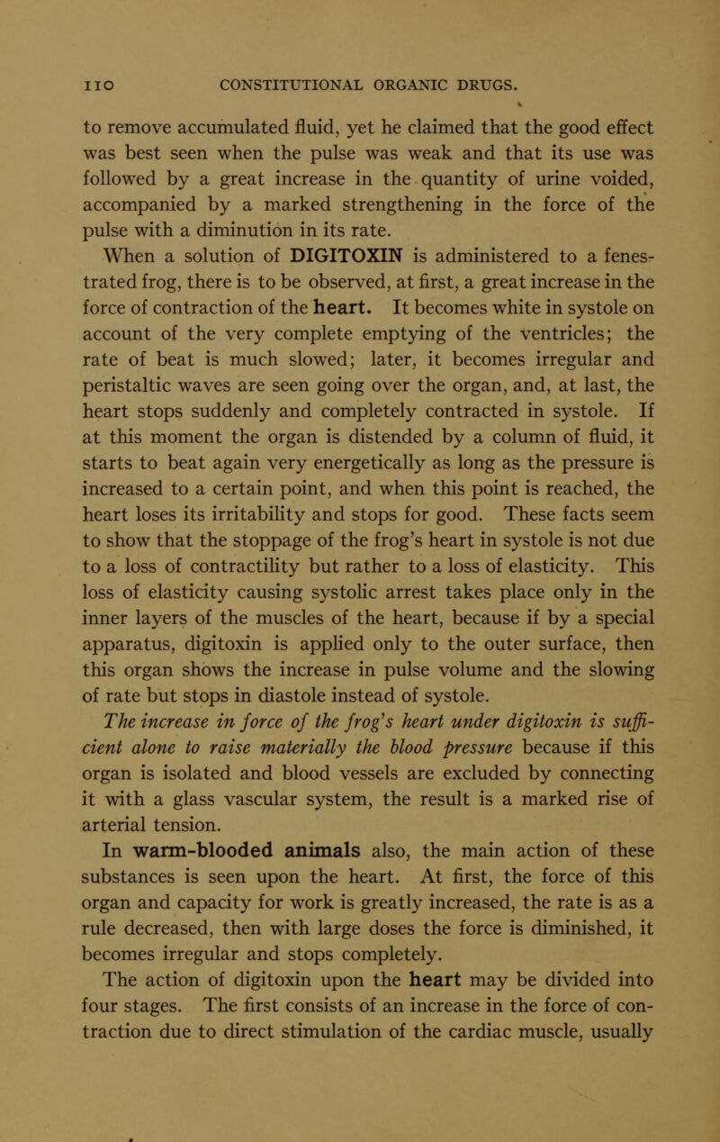 to remove accumulated fluid, yet he claimed that the good effect was best seen when the pulse was weak and that its use was followed by a great increase in the quantity of urine voided, accompanied by a marked strengthening in the force of the pulse with a diminution in its rate. When a solution of DIGITOXIN is administered to a fenes- trated frog, there is to be observed, at first, a great increase in the force of contraction of the heart. It becomes white in systole on account of the very complete emptying of the ventricles; the rate of beat is much slowed; later, it becomes irregular and peristaltic waves are seen going over the organ, and, at last, the heart stops suddenly and completely contracted in systole. If at this moment the organ is distended by a column of fluid, it starts to beat again very energetically as long as the pressure is increased to a certain point, and when this point is reached, the heart loses its irritability and stops for good. These facts seem to show that the stoppage of the frog's heart in systole is not due to a loss of contractility but rather to a loss of elasticity. This loss of elasticity causing systolic arrest takes place only in the inner layers of the muscles of the heart, because if by a special apparatus, digitoxin is applied only to the outer surface, then this organ shows the increase in pulse volume and the slowing of rate but stops in diastole instead of systole. The increase in force of the frog's heart under digitoxin is suffi- cient alone to raise materially the blood pressure because if this organ is isolated and blood vessels are excluded by connecting it with a glass vascular system, the result is a marked rise of arterial tension. In warm-blooded animals also, the main action of these substances is seen upon the heart. At first, the force of this organ and capacity for work is greatly increased, the rate is as a rule decreased, then with large doses the force is diminished, it becomes irregular and stops completely. The action of digitoxin upon the heart may be divided into four stages. The first consists of an increase in the force of con- traction due to direct stimulation of the cardiac muscle, usually