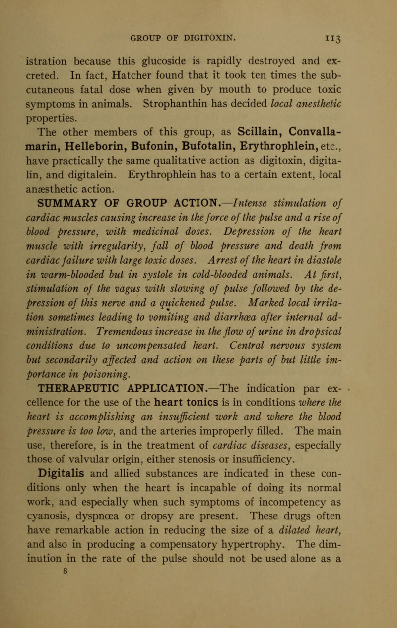 istration because this glucoside is rapidly destroyed and ex- creted. In fact, Hatcher found that it took ten times the sub- cutaneous fatal dose when given by mouth to produce toxic symptoms in animals. Strophanthin has decided local anesthetic properties. The other members of this group, as Scillain, Convalla- marin, Helleborin, Bufonin, Bufotalin, Erythrophlein, etc., have practically the same qualitative action as digitoxin, digita- lin, and digitalein. Erythrophlein has to a certain extent, local anaesthetic action. SUMMARY OF GROUP kQTlO^,—Intense stimulation of cardiac muscles causing increase in the force of the pulse and a rise of blood pressure, with medicinal doses. Depression of the heart muscle ivith irregularity, fall of blood pressure and death from cardiac failure with large toxic doses. Arrest of the heart in diastole in warm-blooded but in systole in cold-blooded animals. At first, stimulation of the vagus with slowing of pulse followed by the de- pression of this nerve and a quickened pulse. Marked local irrita- tion sometimes leading to vomiting and diarrhoea after internal ad- ministration. Tremendous increase in the flow of urine in dropsical conditions due to uncompensated heart. Central nervous system but secondarily affected and action on these parts of but little im- portance in poisoning. THERAPEUTIC APPLICATION.—The indication par ex- cellence for the use of the heart tonics is in conditions where the heart is accomplishing an insufficient work and where the blood pressure is too low, and the arteries improperly filled. The main use, therefore, is in the treatment of cardiac diseases, especially those of valvular origin, either stenosis or insufficiency. Digitalis and allied substances are indicated in these con- ditions only when the heart is incapable of doing its normal work, and especially when such symptoms of incompetency as cyanosis, dyspnoea or dropsy are present. These drugs often have remarkable action in reducing the size of a dilated heart, and also in producing a compensatory hypertrophy. The dim- inution in the rate of the pulse should not be used alone as a 8