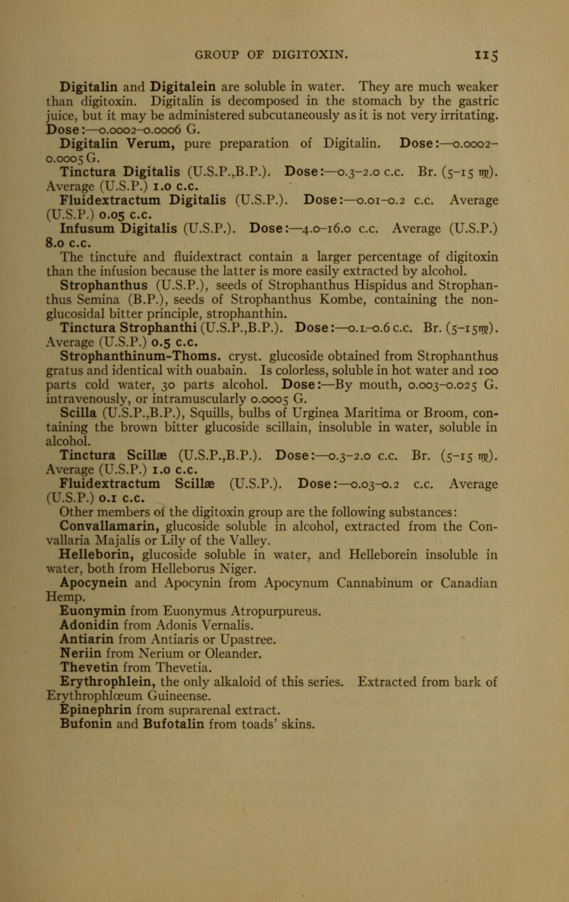 Digitalin and Digitalein are soluble in water. They are much weaker than digitoxin. Digitalin is decomposed in the stomach by the gastric juice, but it may be administered subcutaneously as it is not very irritating. Dose:—0.0002-0.0006 G. Digitalin Verum, pure preparation of Digitalin. Dose:—0.0002- 0.0005 G. Tinctura Digitalis (U.S.P.,B.P.). Dose:—0.3-2.0 c.c. Br. (5-15 th^). Average (U.S.P.) i.o c.c. Fluidextractum Digitalis (U.S.P.). Dose:—0.01-0.2 c.c. Average (U.S.P.) 0.05 c.c. Infusum Digitalis (U.S.P.). Dose:—4.0-16.0 c.c. Average (U.S.P.) 8.0 c.c. The tinctui-e and fluidextract contain a larger percentage of digitoxin than the infusion because the latter is more easily extracted by alcohol. Strophanthus (U.S.P.), seeds of Strophanthus Hispidus and Strophan- thus Semina (B.P.), seeds of Strophanthus Kombe, containing the non- glucosidal bitter principle, strophanthin. Tinctura Strophanthi(U.S.P.,B.P.). Dose:—0.1.-0.6c.c. Br. (5-1511]?). Average (U.S.P.) 0.5 c.c. Strophanthinum-Thoms. cryst. glucoside obtained from Strophanthus gratus and identical with ouabain. Is colorless, soluble in hot water and 100 parts cold water, 30 parts alcohol. Dose:—By mouth, 0.003-0.025 G. intravenously, or intramuscularly 0.0005 G. Scilla (U.S.P.jB.P.), Squills, bulbs of Urginea Maritima or Broom, con- taining the brown bitter glucoside scillain, insoluble in water, soluble in alcohol. Tinctura Scillae (U.S.P.,B.P.). Dose:—0.3-2.0 c.c. Br. (5-15 n^). Average (U.S.P.) i.o c.c. Fluidextractum Scillae (U.S.P.). Dose:—0.03-0.2 c.c. Average (U.S.P.) 0.1 c.c. Other members ot the digitoxin group are the following substances: Convallamarin, glucoside soluble in alcohol, extracted from the Con- vallaria Majalis or Lily of the Valley. Helleborin, glucoside soluble in water, and Helleborein insoluble in water, both from Helleborus Niger. Apocynein and Apocynin from Apocynum Cannabinum or Canadian Hemp. Euonymin from Euonymus Atropurpureus. Adonidin from Adonis Vernalis. Antiarin from Antiaris or Upastree. Neriin from Nerium or Oleander. Thevetin from Thevetia. Erythrophlein, the only alkaloid of this series. Extracted from bark of Erythrophloeum Guineense. Epinephrin from suprarenal extract. Bufonin and Bufotalin from toads' skins.