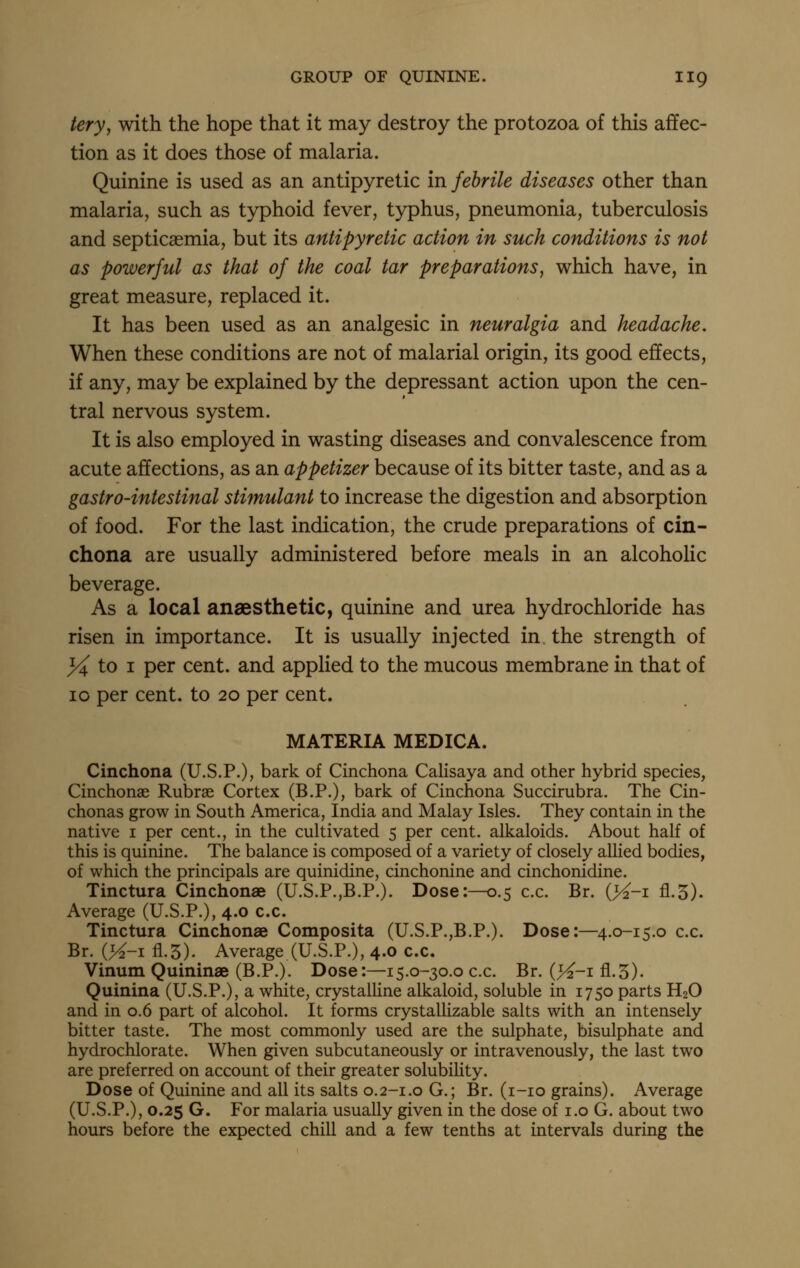 tery^ with the hope that it may destroy the protozoa of this affec- tion as it does those of malaria. Quinine is used as an antipyretic in febrile diseases other than malaria, such as typhoid fever, typhus, pneumonia, tuberculosis and septicaemia, but its antipyretic action in such conditions is not as powerful as that of the coal tar preparations^ which have, in great measure, replaced it. It has been used as an analgesic in neuralgia and headache. When these conditions are not of malarial origin, its good effects, if any, may be explained by the depressant action upon the cen- tral nervous system. It is also employed in wasting diseases and convalescence from acute affections, as an appetizer because of its bitter taste, and as a gastro-intestinal stimulant to increase the digestion and absorption of food. For the last indication, the crude preparations of cin- chona are usually administered before meals in an alcoholic beverage. As a local anaesthetic, quinine and urea hydrochloride has risen in importance. It is usually injected in the strength of 3<4 to I per cent, and applied to the mucous membrane in that of 10 per cent, to 20 per cent. MATERIA. MEDICA. Cinchona (U.S.P.), bark of Cinchona Calisaya and other hybrid species, Cinchonae Rubrae Cortex (B.P.), bark of Cinchona Succirubra. The Cin- chonas grow in South America, India and Malay Isles. They contain in the native i per cent., in the cultivated 5 per cent, alkaloids. About half of this is quinine. The balance is composed of a variety of closely allied bodies, of which the principals are quinidine, cinchonine and cinchonidine. Tinctura Cinchonae (U.S.P.,B.P.). Dose:—0.5 c.c. Br. (>^-i fl.5). Average (U.S.P.), 4.0 c.c. Tinctura Cinchonae Composita (U.S.P.,B.P.). Dose:—4.0-15.0 c.c. Br. (K-i fl.5). Average (U.S.P.), 4.0 c.c. Vinum Quininae (B.P.). Dose:—15.0-30,0 c.c. Br. (>^-i fl.5). Quinina (U.S.P.), a white, crystalline alkaloid, soluble in 1750 parts H2O and in 0.6 part of alcohol. It forms crystallizable salts with an intensely bitter taste. The most commonly used are the sulphate, bisulphate and hydrochlorate. When given subcutaneously or intravenously, the last two are preferred on account of their greater solubility. Dose of Quinine and all its salts 0.2-1.0 G.; Br. (i-io grains). Average (U.S.P.), 0.25 G. For malaria usually given in the dose of i.o G. about two hours before the expected chill and a few tenths at intervals during the