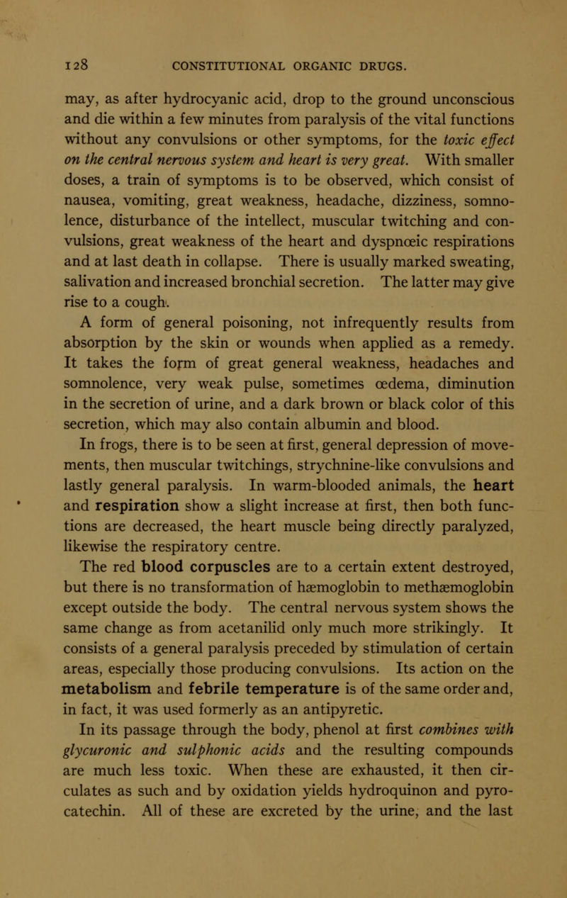 may, as after hydrocyanic acid, drop to the ground unconscious and die within a few minutes from paralysis of the vital functions without any convulsions or other symptoms, for the toxic effect on the central nervous system and heart is very great. With smaller doses, a train of symptoms is to be observed, which consist of nausea, vomiting, great weakness, headache, dizziness, somno- lence, disturbance of the intellect, muscular twitching and con- vulsions, great weakness of the heart and dyspnoeic respirations and at last death in collapse. There is usually marked sweating, salivation and increased bronchial secretion. The latter may give rise to a cough. A form of general poisoning, not infrequently results from absorption by the skin or wounds when applied as a remedy. It takes the fojrm of great general weakness, headaches and somnolence, very weak pulse, sometimes oedema, diminution in the secretion of urine, and a dark brown or black color of this secretion, which may also contain albumin and blood. In frogs, there is to be seen at first, general depression of move- ments, then muscular twitchings, strychnine-like convulsions and lastly general paralysis. In warm-blooded animals, the heart and respiration show a slight increase at first, then both func- tions are decreased, the heart muscle being directly paralyzed, likewise the respiratory centre. The red blood corpuscles are to a certain extent destroyed, but there is no transformation of haemoglobin to methaemoglobin except outside the body. The central nervous system shows the same change as from acetaniHd only much more strikingly. It consists of a general paralysis preceded by stimulation of certain areas, especially those producing convulsions. Its action on the metabolism and febrile temperature is of the same order and, in fact, it was used formerly as an antipyretic. In its passage through the body, phenol at first combines with glycuronic and sulphonic acids and the resulting compounds are much less toxic. When these are exhausted, it then cir- culates as such and by oxidation yields hydroquinon and pyro- catechin. All of these are excreted by the urine, and the last