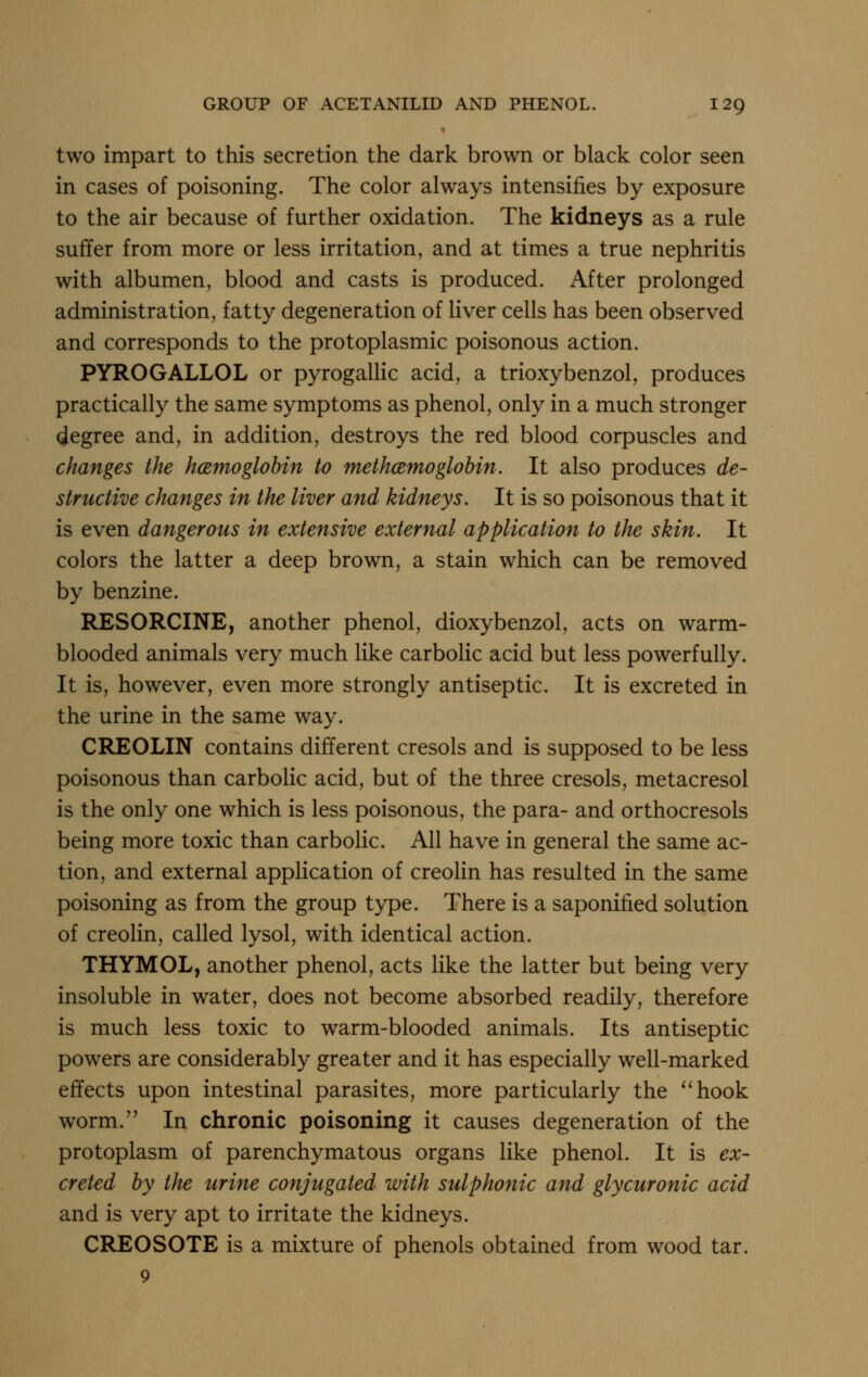 two impart to this secretion the dark brown or black color seen in cases of poisoning. The color always intensifies by exposure to the air because of further oxidation. The kidneys as a rule suffer from more or less irritation, and at times a true nephritis with albumen, blood and casts is produced. After prolonged administration, fatty degeneration of liver cells has been observed and corresponds to the protoplasmic poisonous action. PYROGALLOL or pyrogallic acid, a trioxybenzol, produces practically the same symptoms as phenol, only in a much stronger degree and, in addition, destroys the red blood corpuscles and changes the hcemoglohin to methcemoglohin. It also produces de- structive changes in the liver and kidneys. It is so poisonous that it is even dangerous in extensive external application to the skin. It colors the latter a deep brown, a stain which can be removed by benzine. RESORCINE, another phenol, dioxybenzol, acts on warm- blooded animals very much like carbolic acid but less powerfully. It is, however, even more strongly antiseptic. It is excreted in the urine in the same way. CREOLIN contains different cresols and is supposed to be less poisonous than carbolic acid, but of the three cresols, metacresol is the only one which is less poisonous, the para- and orthocresols being more toxic than carbolic. All have in general the same ac- tion, and external application of creolin has resulted in the same poisoning as from the group type. There is a saponified solution of creolin, called lysol, with identical action. THYMOL, another phenol, acts like the latter but being very insoluble in water, does not become absorbed readily, therefore is much less toxic to warm-blooded animals. Its antiseptic powers are considerably greater and it has especially well-marked effects upon intestinal parasites, more particularly the ''hook worm. In chronic poisoning it causes degeneration of the protoplasm of parenchymatous organs like phenol. It is ex- creted by the urine conjugated with sulphonic and glycuronic acid and is very apt to irritate the kidneys. CREOSOTE is a mixture of phenols obtained from wood tar. 9