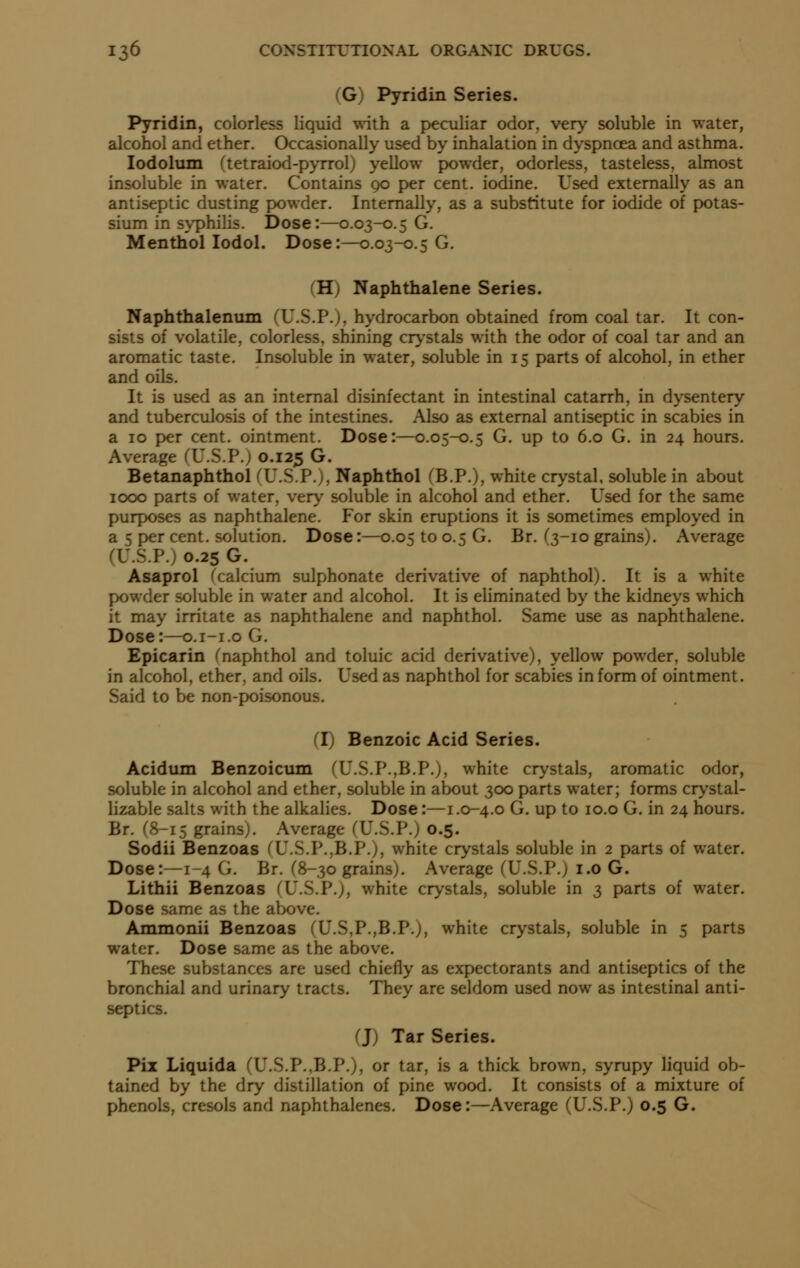 (G) Pyridin Series. Pyridin, colorless liquid with a peculiar odor, very soluble in water, alcohol and ether. Occasionally used by inhalation in dyspnoea and asthma. lodolimi (tetraiod-p>Trol) yellow powder, odorless, tasteless, almost insoluble in water. Contains 90 per cent, iodine. Used externally as an antiseptic dusting powder. Internally, as a substitute for iodide of potas- sium in syphilis. Dose:—0.03-0.5 G. Menthol lodol. Dose:—0.03-0.5 G. (H) Naphthalene Series. Naphthalennm (U.S.P.), hydrocarbon obtained from coal tar. It con- sists of volatile, colorless, shining cr>-stals with the odor of coal tar and an aromatic taste. Insoluble in water, soluble in 15 parts of alcohol, in ether and oils. It is used as an internal disinfectant in intestinal catarrh, in dysentery and tuberculosis of the intestines. Also as external antiseptic in scabies in a 10 per cent, ointment. Dose:—0.05-0.5 G. up to 6.0 G. in 24 hours. Average (U.S.P.) 0.125 ^• Betanaphthol (U.S.P.), Naphthol (B.P.), white crystal, soluble in about 1000 parts of water, very soluble in alcohol and ether. Used for the same purposes as naphthalene. For skin eruptions it is sometimes employed in a 5 per cent, solution. Dose:—0.05 to 0.5 G. Br. (3-10 grains). Average (U.S.P.j 0.25 G. Asaprol fcalcium sulphonate derivative of naphthol). It is a white powder soluble in water and alcohol. It is eliminated by the kidneys which it may irritate as naphthalene and naphthol. Same use as naphthalene. Dose:—o.i-i.o G. Epicarin (naphthol and toluic acid derivative), yellow powder, soluble in alcohol, ether, and oils. Used as naphthol for scabies in form of ointment. Said to be non-poisonous. (I) Benzoic Acid Series. Acidum Benzoicum (U.S.P.,B.P.), white crystals, aromatic odor, soluble in alcohol and ether, soluble in about 300 parts water; forms crystal- hzable salts with the alkalies. Dose:—1.0-4.0 G. up to 10.o G. in 24 hours. Br. (8-15 grains). Average (U.S.?.) 0.5. Sodii Benzoas (U.S.P.,B.P.), white crystals soluble in 2 parts of water. Dose:—1-4 G. Br. (8-30 grains). Average (U.S.P.) i.o G. Lithii Benzoas (U.S.P.), white crystals, soluble in 3 parts of water. Dose same as the above. Ammonii Benzoas (U.S,P.,B.P.), white crystals, soluble in 5 parts water. Dose same as the above. These substances are used chiefly as expectorants and antiseptics of the bronchial and urinary tracts. They are seldom used now as intestinal anti- septics. (J) Tar Series. Pix Liquida (U.S.P.,B.P.), or tar, is a thick brown, syrupy Hquid ob- tained by the dry distillation of pine wood. It consists of a mixture of phenols, cresols and naphthalenes. Dose:—Average (U.S.P.) 0.5 G.