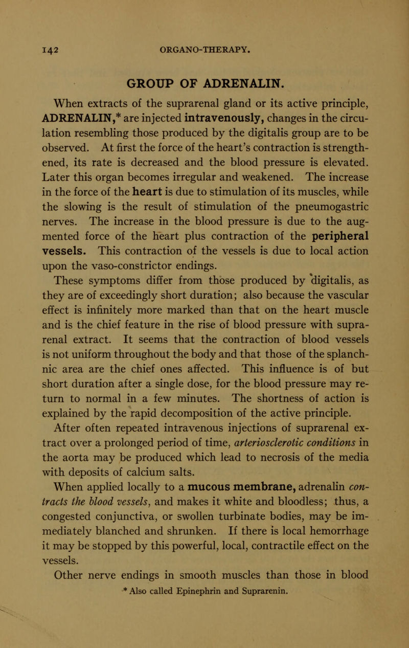 GROUP OF ADRENALIN. When extracts of the suprarenal gland or its active principle, ADRENALIN,* are injected intravenously, changes in the circu- lation resembling those produced by the digitalis group are to be observed. At first the force of the heart's contraction is strength- ened, its rate is decreased and the blood pressure is elevated. Later this organ becomes irregular and weakened. The increase in the force of the heart is due to stimulation of its muscles, while the slowing is the result of stimulation of the pneumogastric nerves. The increase in the blood pressure is due to the aug- mented force of the heart plus contraction of the peripheral vessels. This contraction of the vessels is due to local action upon the vaso-cons trie tor endings. These symptoms differ from those produced by digitalis, as they are of exceedingly short duration; also because the vascular effect is infinitely more marked than that on the heart muscle and is the chief feature in the rise of blood pressure with supra- renal extract. It seems that the contraction of blood vessels is not uniform throughout the body and that those of the splanch- nic area are the chief ones affected. This influence is of but short duration after a single dose, for the blood pressure may re- turn to normal in a few minutes. The shortness of action is explained by the rapid decomposition of the active principle. After often repeated intravenous injections of suprarenal ex- tract over a prolonged period of time, arteriosclerotic conditions in the aorta may be produced which lead to necrosis of the media with deposits of calcium salts. When apphed locally to a mucous membrane, adrenahn con- tracts the blood vessels, and makes it white and bloodless; thus, a congested conjunctiva, or swollen turbinate bodies, may be im- mediately blanched and shrunken. If there is local hemorrhage it may be stopped by this powerful, local, contractile effect on the vessels. Other nerve endings in smooth muscles than those in blood * Also called Epinephrin and Suprarenin.