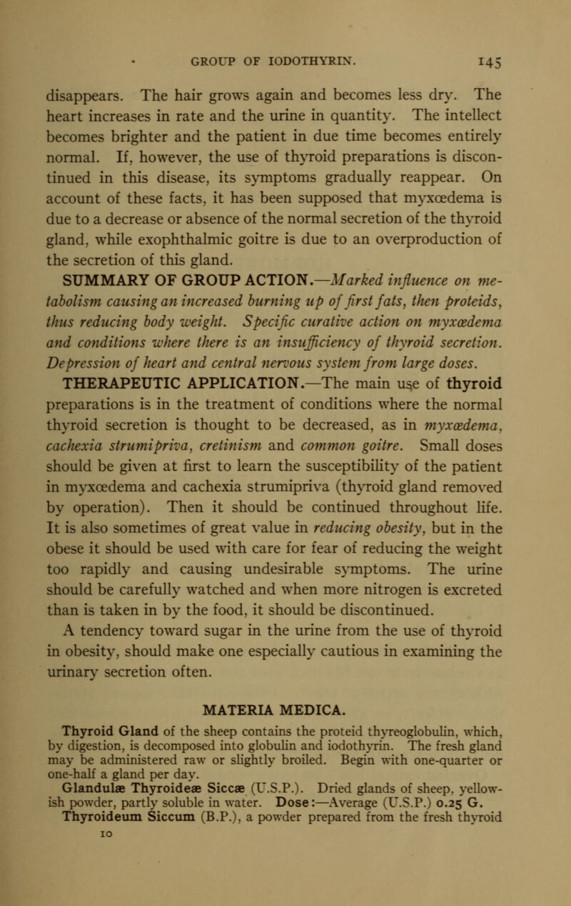 disappears. The hair grows again and becomes less dr^'. The heart increases in rate and the urine in quantity. The intellect becomes brighter and the patient in due time becomes entirely normal. If, however, the use of thyroid preparations is discon- tinued in this disease, its s\TQptoms gradually reappear. On account of these facts, it has been supposed that myxoedema is due to a decrease or absence of the normal secretion of the thyroid gland, while exophthalmic goitre is due to an overproduction of the secretion of this gland. SUMMARY OF GROUP ACTlOJ!i,—Marked influence on yne- tabolism causing an increased burning up of first fats, then proteids, thus reducing body weight. Specific curative action on myxoedema and conditions where there is an insufficiency of thyroid secretion. Depression of heart and central fieroous system from large doses. THERAPEUTIC APPLICATION.—The main u^e of thyroid preparations is in the treatment of conditions where the normal thyroid secretion is thought to be decreased, as in myxoedema, cachexia strumipriva, cretinism and com?non goitre. Small doses should be given at first to learn the susceptibility of the patient in myxoedema and cachexia strumipriva (thyroid gland removed by operation). Then it should be continued throughout life. It is also sometimes of great value in reducing obesity, but in the obese it should be used with care for fear of reducing the weight too rapidly and causing undesirable symptoms. The urine should be carefully watched and when more nitrogen is excreted than is taken in by the food, it should be discontinued. A tendency toward sugar in the urine from the use of thyroid in obesity, should make one especially cautious in examining the urinary secretion often. MATERIA MEDICA. Thyroid Gland of the sheep contains the proteid thyreoglobuKn, which, by digestion, is decomposed into globulin and iodoth}Tin. The fresh gland may be administered raw or slightly broiled. Begin with one-quarter or one-half a gland per day. Glandulae Thyroideae Siccae (U.S.P.). Dried glands of sheep, yellow- ish powder, partly soluble in water. Dose:—Average (U.S.P.) 0.25 G. Thyroideiim Siccum (B.P.), a powder prepared from the fresh thyroid 10