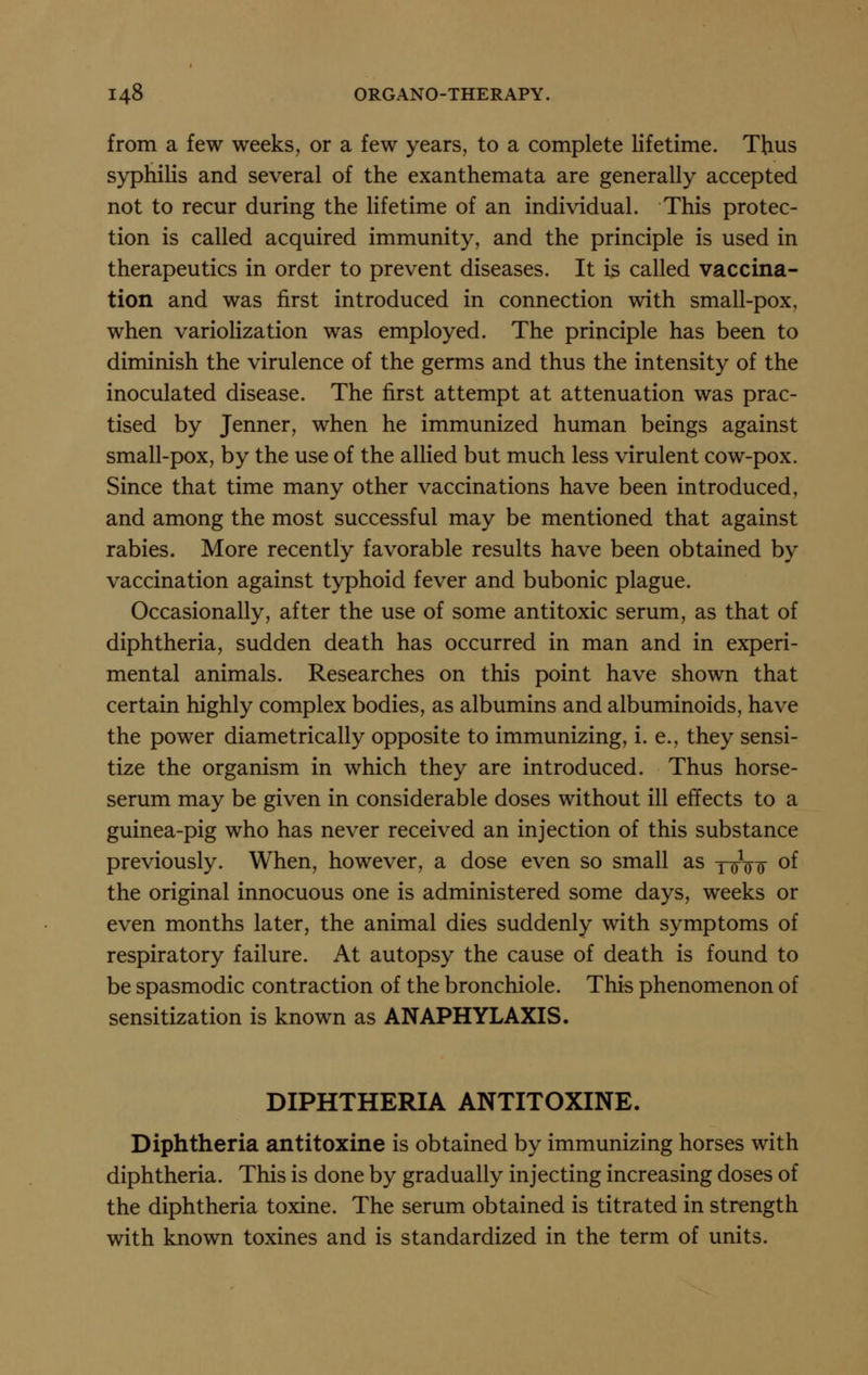 from a few weeks, or a few years, to a complete lifetime. Thus syphilis and several of the exanthemata are generally accepted not to recur during the lifetime of an individual. This protec- tion is called acquired immunity, and the principle is used in therapeutics in order to prevent diseases. It is called vaccina- tion and was first introduced in connection with small-pox, when variolization was employed. The principle has been to diminish the virulence of the germs and thus the intensity of the inoculated disease. The first attempt at attenuation was prac- tised by Jenner, when he immunized human beings against small-pox, by the use of the allied but much less virulent cow-pox. Since that time many other vaccinations have been introduced, and among the most successful may be mentioned that against rabies. More recently favorable results have been obtained by vaccination against typhoid fever and bubonic plague. Occasionally, after the use of some antitoxic serum, as that of diphtheria, sudden death has occurred in man and in experi- mental animals. Researches on this point have shown that certain highly complex bodies, as albumins and albuminoids, have the power diametrically opposite to immunizing, i. e., they sensi- tize the organism in which they are introduced. Thus horse- serum may be given in considerable doses without ill effects to a guinea-pig who has never received an injection of this substance previously. When, however, a dose even so small as xro o of the original innocuous one is administered some days, weeks or even months later, the animal dies suddenly with symptoms of respiratory failure. At autopsy the cause of death is found to be spasmodic contraction of the bronchiole. This phenomenon of sensitization is known as ANAPHYLAXIS. DIPHTHERIA ANTITOXINE. Diphtheria antitoxine is obtained by immunizing horses with diphtheria. This is done by gradually injecting increasing doses of the diphtheria toxine. The serum obtained is titrated in strength with known toxines and is standardized in the term of units.