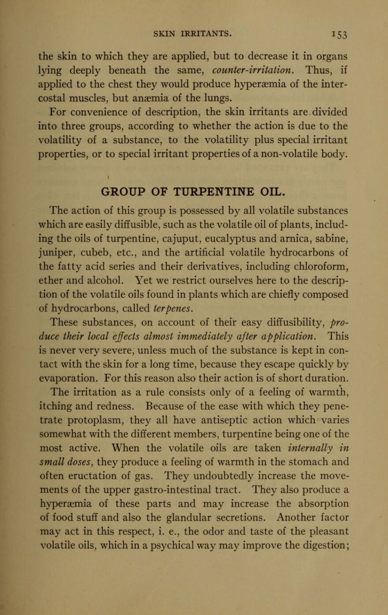 the skin to which they are apphed, but to decrease it in organs lying deeply beneath the same, counter-irritation. Thus, if appHed to the chest they would produce hyperaemia of the inter- costal muscles, but anaemia of the lungs. For convenience of description, the skin irritants are divided into three groups, according to whether the action is due to the volatility of a substance, to the volatility plus special irritant properties, or to special irritant properties of a non-volatile body. GROUP OF TURPENTINE OIL. The action of this group is possessed by all volatile substances which are easily diffusible, such as the volatile oil of plants, includ- ing the oils of turpentine, cajuput, eucalyptus and arnica, sabine, juniper, cubeb, etc., and the artificial volatile hydrocarbons of the fatty acid series and their derivatives, including chloroform, ether and alcohol. Yet we restrict ourselves here to the descrip- tion of the volatile oils found in plants which are chiefly composed of hydrocarbons, called terpenes. These substances, on account of their easy difTusibility, pro- duce their local effects almost immediately after application. This is never very severe, unless much of the substance is kept in con- tact with the skin for a long time, because they escape quickly by evaporation. For this reason also their action is of short duration. The irritation as a rule consists only of a feeling of warmth, itching and redness. Because of the ease with which they pene- trate protoplasm, they all have antiseptic action which varies somewhat with the different members, turpentine being one of the most active. When the volatile oils are taken internally in small doses, they produce a feeling of warmth in the stomach and often eructation of gas. They undoubtedly increase the move- ments of the upper gastro-intestinal tract. They also produce a hyperaemia of these parts and may increase the absorption of food stuff and also the glandular secretions. Another factor may act in this respect, i. e., the odor and taste of the pleasant volatile oils, which in a psychical way may improve the digestion;