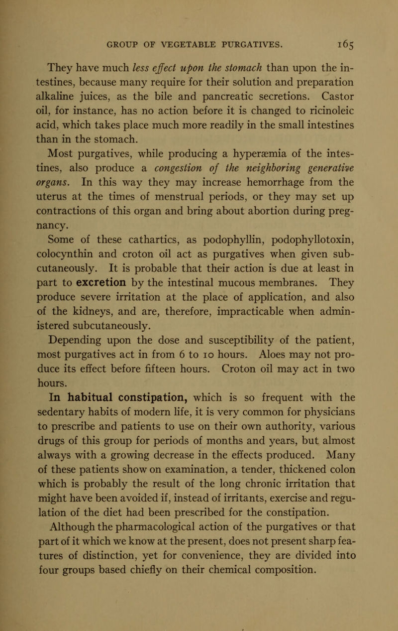 They have much less effect upon the stomach than upon the in- testines, because many require for their solution and preparation alkahne juices, as the bile and pancreatic secretions. Castor oil, for instance, has no action before it is changed to ricinoleic acid, which takes place much more readily in the small intestines than in the stomach. Most purgatives, while producing a hyperaemia of the intes- tines, also produce a congestion of the neighboring generative organs. In this way they may increase hemorrhage from the uterus at the times of menstrual periods, or they may set up contractions of this organ and bring about abortion during preg- nancy. Some of these cathartics, as podophyllin, podophyllotoxin, colocynthin and croton oil act as purgatives when given sub- cutaneously. It is probable that their action is due at least in part to excretion by the intestinal mucous membranes. They produce severe irritation at the place of application, and also of the kidneys, and are, therefore, impracticable when admin- istered subcutaneously. Depending upon the dose and susceptibility of the patient, most purgatives act in from 6 to lo hours. Aloes may not pro- duce its effect before fifteen hours. Croton oil may act in two hours. In habitual constipation, which is so frequent with the sedentary habits of modern life, it is very common for physicians to prescribe and patients to use on their own authority, various drugs of this group for periods of months and years, but almost always with a growing decrease in the effects produced. Many of these patients show on examination, a tender, thickened colon which is probably the result of the long chronic irritation that might have been avoided if, instead of irritants, exercise and regu- lation of the diet had been prescribed for the constipation. Although the pharmacological action of the purgatives or that part of it which we know at the present, does not present sharp fea- tures of distinction, yet for convenience, they are divided into four groups based chiefly on their chemical composition.