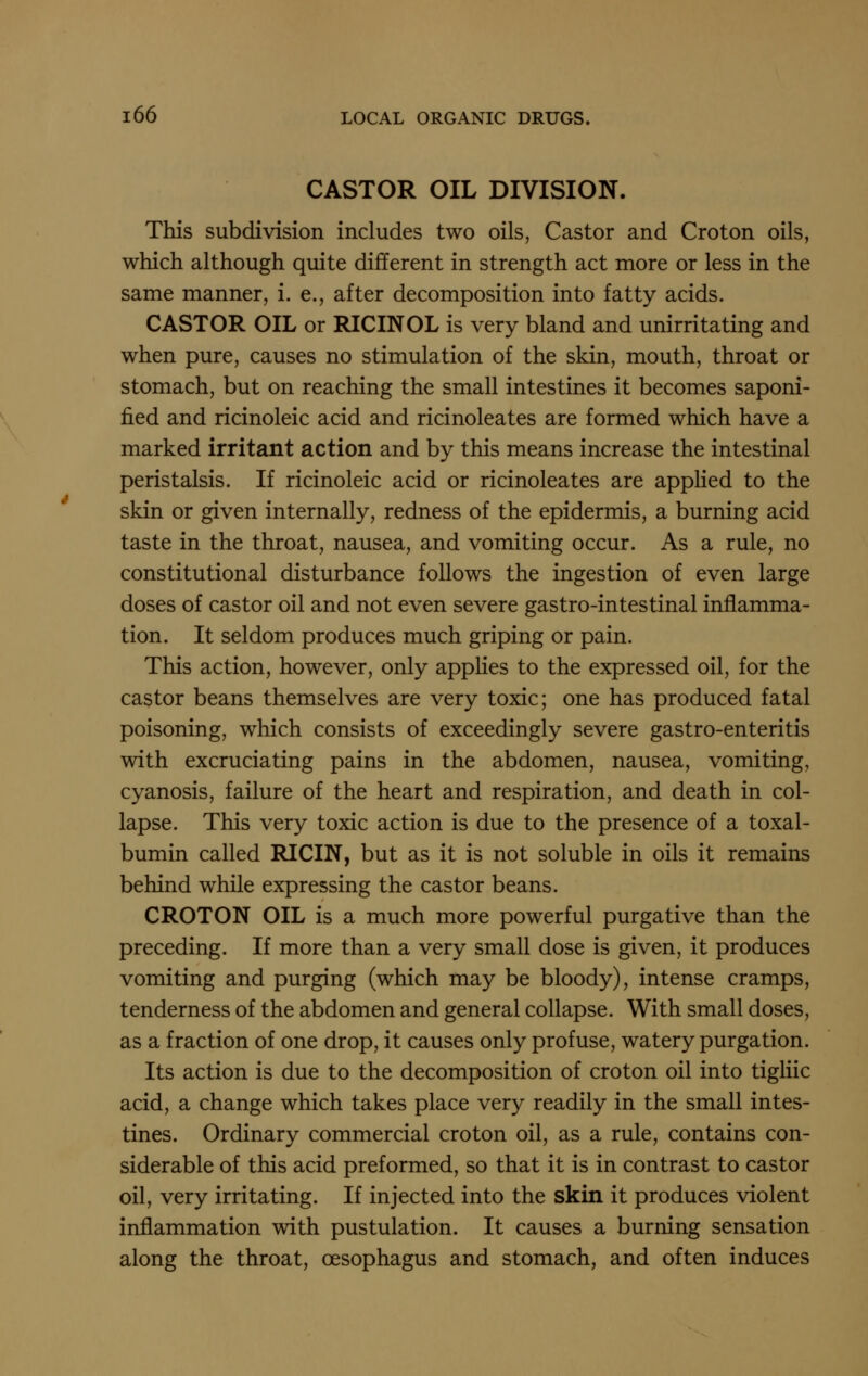 CASTOR OIL DIVISION. This subdivision includes two oils, Castor and Croton oils, which although quite different in strength act more or less in the same manner, i. e., after decomposition into fatty acids. CASTOR OIL or RICINOL is very bland and unirritating and when pure, causes no stimulation of the skin, mouth, throat or stomach, but on reaching the small intestines it becomes saponi- fied and ricinoleic acid and ricinoleates are formed which have a marked irritant action and by this means increase the intestinal peristalsis. If ricinoleic acid or ricinoleates are applied to the skin or given internally, redness of the epidermis, a burning acid taste in the throat, nausea, and vomiting occur. As a rule, no constitutional disturbance follows the ingestion of even large doses of castor oil and not even severe gastro-intestinal inflamma- tion. It seldom produces much griping or pain. This action, however, only appKes to the expressed oil, for the castor beans themselves are very toxic; one has produced fatal poisoning, which consists of exceedingly severe gastro-enteritis with excruciating pains in the abdomen, nausea, vomiting, cyanosis, failure of the heart and respiration, and death in col- lapse. This very toxic action is due to the presence of a toxal- bumin called RICIN, but as it is not soluble in oils it remains behind while expressing the castor beans. CROTON OIL is a much more powerful purgative than the preceding. If more than a very small dose is given, it produces vomiting and purging (which may be bloody), intense cramps, tenderness of the abdomen and general collapse. With small doses, as a fraction of one drop, it causes only profuse, watery purgation. Its action is due to the decomposition of croton oil into tigliic acid, a change which takes place very readily in the small intes- tines. Ordinary commercial croton oil, as a rule, contains con- siderable of this acid preformed, so that it is in contrast to castor oil, very irritating. If injected into the skin it produces violent inflammation with pustulation. It causes a burning sensation along the throat, oesophagus and stomach, and often induces