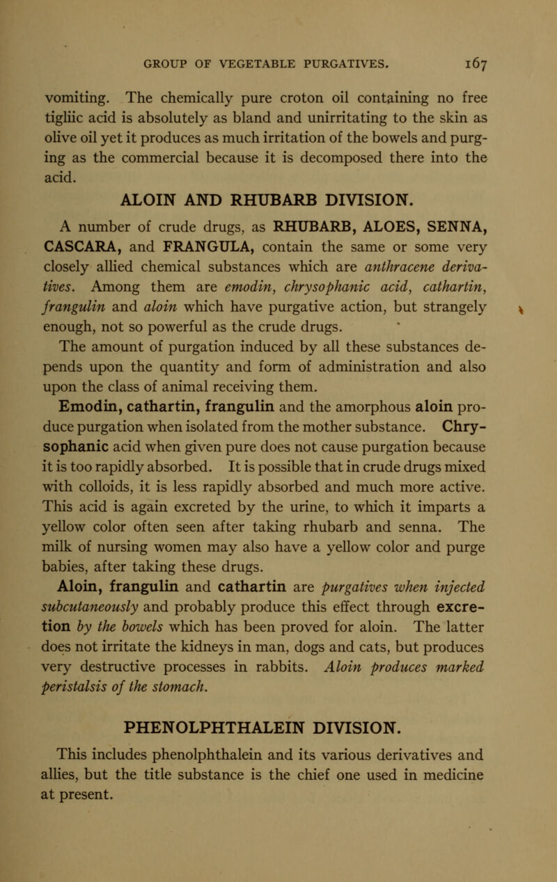 vomiting. The chemically pure croton oil containing no free tigliic acid is absolutely as bland and unirritating to the skin as olive oil yet it produces as much irritation of the bowels and purg- ing as the commercial because it is decomposed there into the acid. ALOIN AND RHUBARB DIVISION. A number of crude drugs, as RHUBARB, ALOES, SENNA, CASCARA, and FRANGULA, contain the same or some very closely alHed chemical substances which are anthracene deriva- tives. Among them are emodin, chrysophanic acid, cathartin, frangulin and aloin which have purgative action, but strangely enough, not so powerful as the crude drugs. The amount of purgation induced by all these substances de- pends upon the quantity and form of administration and also upon the class of animal receiving them. Emodin, cathartin, frangulin and the amorphous aloin pro- duce purgation when isolated from the mother substance. Chry- sophanic acid when given pure does not cause purgation because it is too rapidly absorbed. It is possible that in crude drugs mixed with colloids, it is less rapidly absorbed and much more active. This acid is again excreted by the urine, to which it imparts a yellow color often seen after taking rhubarb and senna. The milk of nursing women may also have a yellow color and purge babies, after taking these drugs. Aloin, frangulin and cathartin are purgatives when injected subcutaneously and probably produce this effect through excre- tion by the bowels which has been proved for aloin. The latter does not irritate the kidneys in man, dogs and cats, but produces very destructive processes in rabbits. Aloin produces marked peristalsis of the stomach. PHENOLPHTHALEIN DIVISION. This includes phenolphthalein and its various derivatives and allies, but the title substance is the chief one used in medicine at present.
