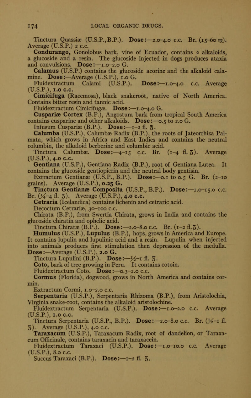 Tinctura Quassias (U.S.P.,B.P.). Dose:—2.0-4.0 c.c. Br. (15-60 ttr). Average (U.S.P.) 2 c.c. Condurango, Gonolobus bark, vine of Ecuador, contains 2 alkaloids, a glucoside and a resin. The glucoside injected in dogs produces ataxia and convulsions. Dose:—1.0-2.0 G. Calamus (U.S.P.) contains the glucoside acorine and the alkaloid cala- mine. Dose:—^Average (U.S.P.), i.o G. Fluidextractum Calami (U.S.P.). Dose:—1.0-4.0 c.c. Average (U.S.P.), 1.0 c.c. Cimicifuga (Racemosa), black snakeroot, native of North America. Contains bitter resin and tannic acid. Fluidextractum Cimicifugae. Dose:—1.0-4.0 G. Cuspariae Cortex (B.P.), Angostura bark from tropical South America contains cusparine and other alkaloids. Dose:—0.5 to 2.0 G. Infusum Cuspariae (B.P.). Dose:—1-2 fl. 5' Calumba (U.S.P.), Calumbae Radix (B.P.), the roots of Jateorrhiza Pal- mata, which grows in Africa and East Indies and contains the neutral columbin, the alkaloid berberine and columbic acid. Tinctura Calumbae. Dose:—4-15 c.c. Br. (1-4 fl. 5)- Average (U.S.P.),4.oc.c. Gentiana (U.S.P.), Gentiana Radix (B.P.), root of Gentiana Lutea. It contains the glucoside gentiopicrin and the neutral body gentisin. Extractum Gentianae (U.S.P., B.P.). Dose:—o.i to 0.5 G. Br. (2-10 grains). Average (U.S.P.), 0.25 G. Tinctura Gentianae Composita (U.S.P., B.P.). Dose:—1.0-15.0 c.c. Br. (><-4 fl. 3). Average (U.S.P.), 4.0 c.c. Cetraria (Icelandica) contains Hchenin and cetraric acid. Decoctum Cetrariae, 30-100 c.c. Chirata (B.P.), from Swertia Chirata, grows in India and contains the glucoside chiratin and opheHc acid. Tinctura Chiratae (B.P.). Dose:—2.0-8.0 c.c. Br. (1-2 fl.5). Humulus (U.S.P.), Lupulus (B.P.), hops, grows in America and Europe. It contains lupuUn and lupulinic acid and a resin. Lupulin when injected into animals produces first stimulation then depression of the medulla. Dose:—^Average (U.S.P.), 2.0 G. Tinctura Lupulini (B.P.). Dose:—>^-i fl. 5- Coto, bark of tree growing in Peru. It contains cotoin. Fluidextractum Coto. Dose:—0.3-2.0 c.c. Cormus (Florida), dogwood, grows in North America and contains cor- min. Extractum Cormi, 1.0-2.0 c.c. Serpentaria (U.S.P.), Serpentaria Rhizoma (B.P.), from Aristolochia, Virginia snake-root, contains the alkaloid aristolochine. Fluidextractum Serpentaria (U.S.P.). Dose:—1.0-2.0 c.c. Average (U.S.P.), 1.0 c.c. Tinctura Serpentaria (U.S.P., B.P.). Dose:—2.0-8.0 c.c. Br. (>^-i fl. 3). Average (U.S.P.), 4.0 c.c. Taraxacum (U.S.P.), Taraxacum Radix, root of dandelion, or Taraxa- cum Officinale, contains taraxacin and taraxacein. Fluidextractum Taraxaci (U.S.P.). Dose:—i.o-io.o c.c. Average (U.S.P.), 8.0 c.c. Succus Taraxaci (B.P.). Dose:—1-2 fl. 3.