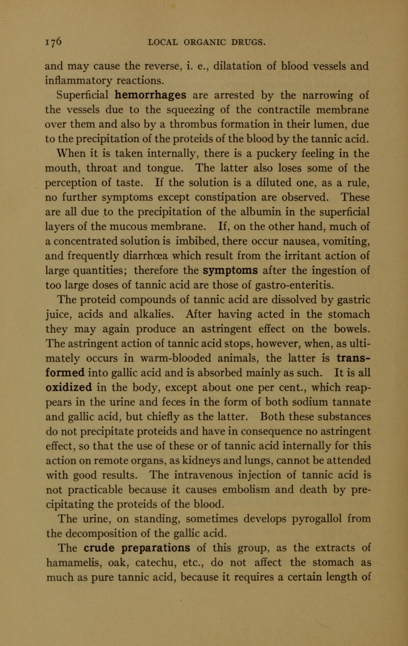 and may cause the reverse, i. e., dilatation of blood vessels and inflammatory reactions. Superficial hemorrhages are arrested by the narrowing of the vessels due to the squeezing of the contractile membrane over them and also by a thrombus formation in their lumen, due to the precipitation of the proteids of the blood by the tannic acid. When it is taken internally, there is a puckery feeling in the mouth, throat and tongue. The latter also loses some of the perception of taste. If the solution is a diluted one, as a rule, no further symptoms except constipation are observed. These are all due to the precipitation of the albumin in the superficial layers of the mucous membrane. If, on the other hand, much of a concentrated solution is imbibed, there occur nausea, vomiting, and frequently diarrhoea which result from the irritant action of large quantities; therefore the symptoms after the ingestion of too large doses of tannic acid are those of gastro-enteritis. The proteid compounds of tannic acid are dissolved by gastric juice, acids and alkalies. After having acted in the stomach they may again produce an astringent effect on the bowels. The astringent action of tannic acid stops, however, when, as ulti- mately occurs in warm-blooded animals, the latter is trans- formed into gallic acid and is absorbed mainly as such. It is all oxidized in the body, except about one per cent., which reap- pears in the urine and feces in the form of both sodium tannate and gallic acid, but chiefly as the latter. Both these substances do not precipitate proteids and have in consequence no astringent effect, so that the use of these or of tannic acid internally for this action on remote organs, as kidneys and lungs, cannot be attended with good results. The intravenous injection of tannic acid is not practicable because it causes emboHsm and death by pre- cipitating the proteids of the blood. The urine, on standing, sometimes develops pyrogallol from the decomposition of the gallic acid. The crude preparations of this group, as the extracts of hamamehs, oak, catechu, etc., do not affect the stomach as much as pure tannic acid, because it requires a certain length of