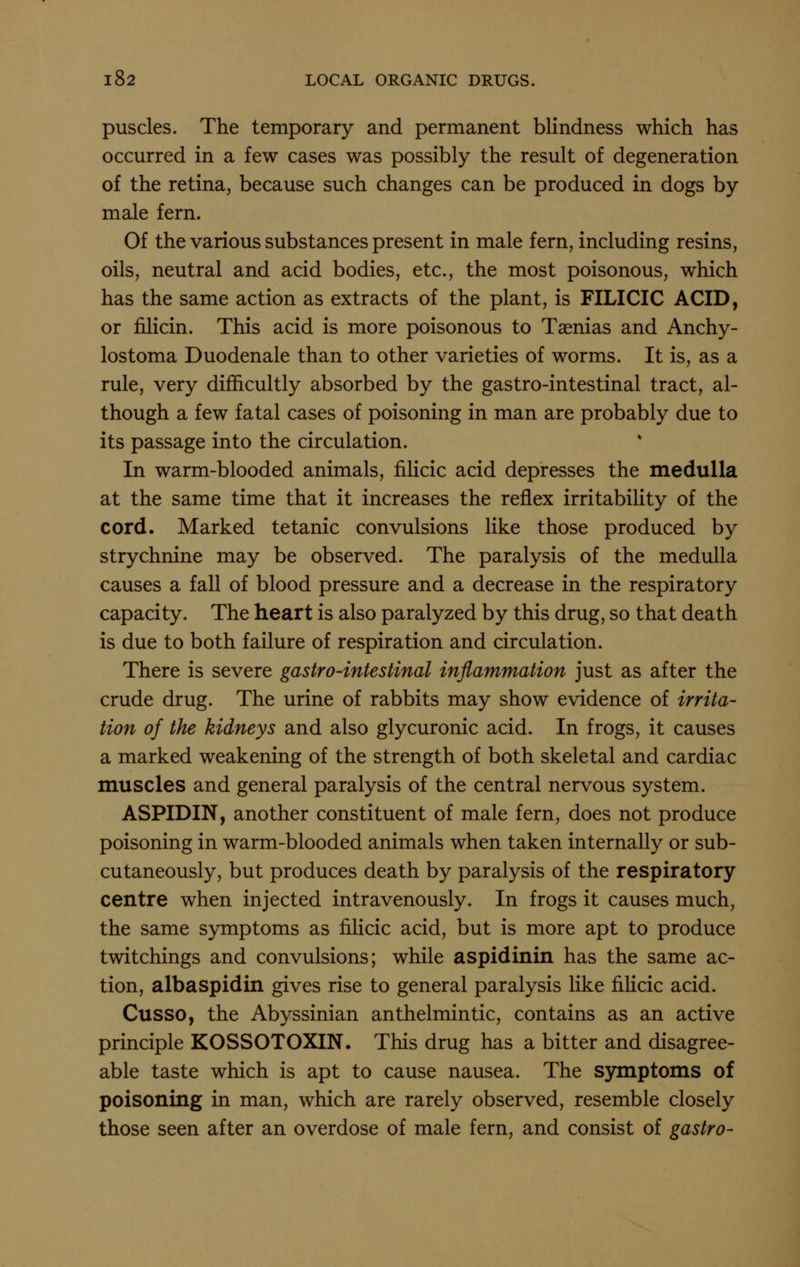 puscles. The temporary and permanent blindness which has occurred in a few cases was possibly the result of degeneration of the retina, because such changes can be produced in dogs by male fern. Of the various substances present in male fern, including resins, oils, neutral and acid bodies, etc., the most poisonous, which has the same action as extracts of the plant, is FILICIC ACID, or filicin. This acid is more poisonous to Taenias and Anchy- lostoma Duodenale than to other varieties of worms. It is, as a rule, very difficultly absorbed by the gastro-intestinal tract, al- though a few fatal cases of poisoning in man are probably due to its passage into the circulation. In warm-blooded animals, filicic acid depresses the medulla at the same time that it increases the reflex irritability of the cord. Marked tetanic convulsions like those produced by strychnine may be observed. The paralysis of the medulla causes a fall of blood pressure and a decrease in the respiratory capacity. The heart is also paralyzed by this drug, so that death is due to both failure of respiration and circulation. There is severe gastro-intestinal inflammation just as after the crude drug. The urine of rabbits may show evidence of irrita- tion of the kidneys and also glycuronic acid. In frogs, it causes a marked weakening of the strength of both skeletal and cardiac muscles and general paralysis of the central nervous system. ASPIDIN, another constituent of male fern, does not produce poisoning in warm-blooded animals when taken internally or sub- cutaneously, but produces death by paralysis of the respiratory centre when injected intravenously. In frogs it causes much, the same symptoms as filicic acid, but is more apt to produce twitchings and convulsions; while aspidinin has the same ac- tion, albaspidin gives rise to general paralysis like fiHcic acid. Cusso, the Abyssinian anthelmintic, contains as an active principle KOSSOTOXIN. This drug has a bitter and disagree- able taste which is apt to cause nausea. The symptoms of poisoning in man, which are rarely observed, resemble closely those seen after an overdose of male fern, and consist of gastro-