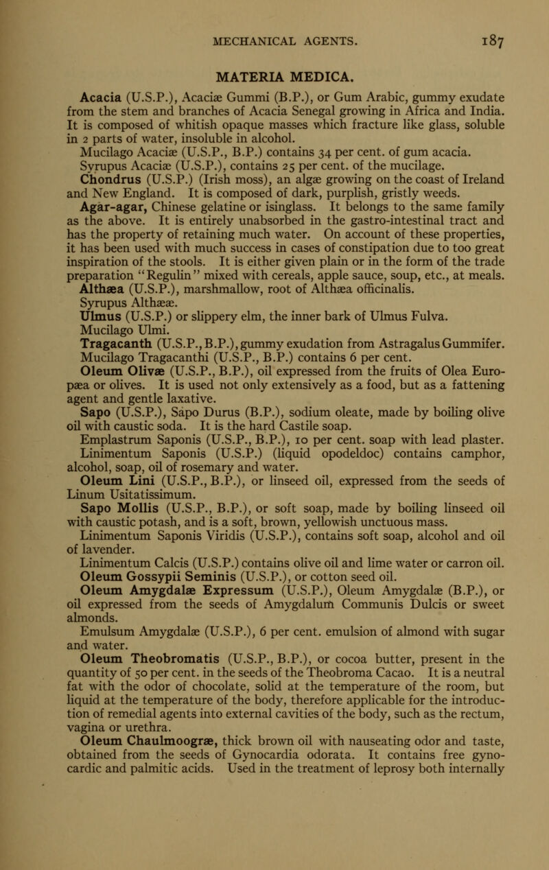 MATERIA MEDICA. Acacia (U.S.P.), Acaciae Gummi (B.P.), or Gum Arabic, gummy exudate from the stem and branches of Acacia Senegal growing in Africa and India. It is composed of whitish opaque masses which fracture like glass, soluble in 2 parts of water, insoluble in alcohol. Mucilago Acaciae (U.S.P., B.P.) contains 34 per cent, of gum acacia. Syrupus Acaciae (U.S.P.), contains 25 per cent, of the mucilage. Chondrus (U.S.P.) (Irish moss), an algae growing on the coast of Ireland and New England. It is composed of dark, purplish, gristly weeds. Agar-agar, Chinese gelatine or isinglass. It belongs to the same family as the above. It is entirely unabsorbed in the gastro-intestinal tract and has the property of retaining much water. On account of these properties, it has been used with much success in cases of constipation due to too great inspiration of the stools. It is either given plain or in the form of the trade preparation ReguUn mixed with cereals, apple sauce, soup, etc., at meals. Althaea (U.S.P.), marshmallow, root of Althaea officinalis. Syrupus Althaeae. Ulmus (U.S.P.) or slippery elm, the inner bark of Ulmus Fulva. Mucilago Ulmi. Tragacanth (U.S.P.,B.P.), gummy exudation from Astragalus Gummifer. Mucilago Tragacanthi (U.S.P., B.P.) contains 6 per cent. Oleum Olivae (U.S.P., B.P.), oil expressed from the fruits of Olea Euro- paea or oHves. It is used not only extensively as a food, but as a fattening agent and gentle laxative. Sapo (U.S.P.), Sapo Durus (B.P.), sodium oleate, made by boiUng olive oil with caustic soda. It is the hard Castile soap. Emplastrum Saponis (U.S.P., B.P.), 10 per cent, soap with lead plaster. Linimentum Saponis (U.S.P.) (liquid opodeldoc) contains camphor, alcohol, soap, oil of rosemary and water. Oleum Lini (U.S.P., B.P.), or linseed oil, expressed from the seeds of Linum Usitatissimum. Sapo Mollis (U.S.P., B.P.), or soft soap, made by boiling linseed oil with caustic potash, and is a soft, brown, yellowish unctuous mass. Linimentum Saponis Viridis (U.S.P.), contains soft soap, alcohol and oil of lavender. Linimentum Calcis (U.S.P.) contains olive oil and lime water or carron oil. Oleum Gossypii Seminis (U.S.P.), or cotton seed oil. Oletun Amygdalae Expressum (U.S.P.), Oleum Amygdalae (B.P.), or oil expressed from the seeds of Amygdalum Communis Dulcis or sweet almonds. Emulsum Amygdalae (U.S.P.), 6 per cent, emulsion of almond with sugar and water. Oleum Theobromatis (U.S.P., B.P.), or cocoa butter, present in the quantity of 50 per cent, in the seeds of the Theobroma Cacao. It is a neutral fat with the odor of chocolate, solid at the temperature of the room, but Uquid at the temperature of the body, therefore applicable for the introduc- tion of remedial agents into external cavities of the body, such as the rectum, vagina or urethra. Oleum Chaulmoograe, thick brown oil with nauseating odor and taste, obtained from the seeds of Gynocardia odorata. It contains free gyno- cardic and palmitic acids. Used in the treatment of leprosy both internally