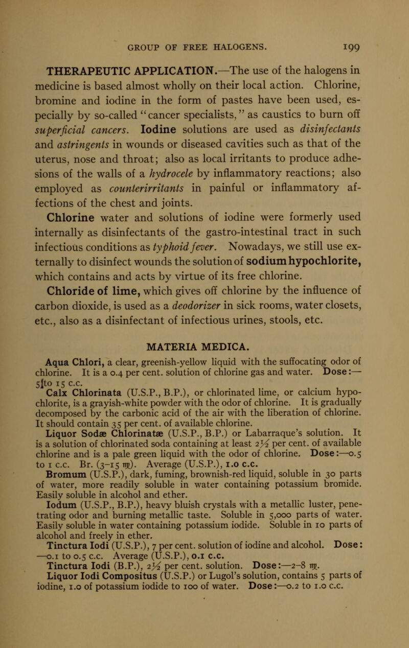 THERAPEUTIC APPLICATION.—The use of the halogens in medicine is based almost wholly on their local action. Chlorine, bromine and iodine in the form of pastes have been used, es- pecially by so-called ^'cancer specialists, as caustics to burn off superficial cancers. Iodine solutions are used as disinfectants and astringents in wounds or diseased cavities such as that of the uterus, nose and throat; also as local irritants to produce adhe- sions of the walls of a hydrocele by inflammatory reactions; also employed as counterirritants in painful or inflammatory af- fections of the chest and joints. Chlorine water and solutions of iodine were formerly used internally as disinfectants of the gastro-intestinal tract in such infectious conditions as typhoid fever. Nowadays, we still use ex- ternally to disinfect wounds the solution of sodium hypochlorite, which contains and acts by virtue of its free chlorine. Chloride of lime, which gives off chlorine by the influence of carbon dioxide, is used as a deodorizer in sick rooms, water closets, etc., also as a disinfectant of infectious urines, stools, etc. MATERIA MEDICA. Aqua Chlori, a clear, greenish-yellow liquid with the suffocating odor of chlorine. It is a 0.4 per cent, solution of chlorine gas and water. Dose:— 5|to 15 c.c. Calx Chlorinata (U.S.P., B.P.), or chlorinated lime, or calcium hypo- chlorite, is a grayish-white powder with the odor of chlorine. It is gradually decomposed by the carbonic acid of the air with the liberation of chlorine. It should contain 35 per cent, of available chlorine. Liquor Sodae Chlorinatae (U.S.P., B.P.) or Labarraque's solution. It is a solution of chlorinated soda containing at least 2}4 per cent, of available chlorine and is a pale green liquid with the odor of chlorine. Dose:—0.5 to I c.c. Br. (3-15 ws). Average (U.S.P.), i.o c.c. Bromum (U.S.P.), dark, fuming, brownish-red Hquid, soluble in 30 parts of water, more readily soluble in water containing potassium bromide. Easily soluble in alcohol and ether. lodum (U.S.P., B.P.), heavy bluish crystals with a metallic luster, pene- trating odor and burning metallic taste. Soluble in 5,000 parts of water. Easily soluble in water containing potassium iodide. Soluble in 10 parts of alcohol and freely in ether. Tinctura lodi (U.S.P.), 7 per cent, solution of iodine and alcohol. Dose: —0.1 to 0.5 c.c. Average (U.S.P.), o.i c.c. Tinctura lodi (B.P.), 2>^ per cent, solution. Dose:—2-8 ttjj. Liquor lodi Compositus (U.S.P.) or Lugol's solution, contains 5 parts of iodine, i.o of potassium iodide to 100 of water. Dose:—0.2 to i.o c.c.