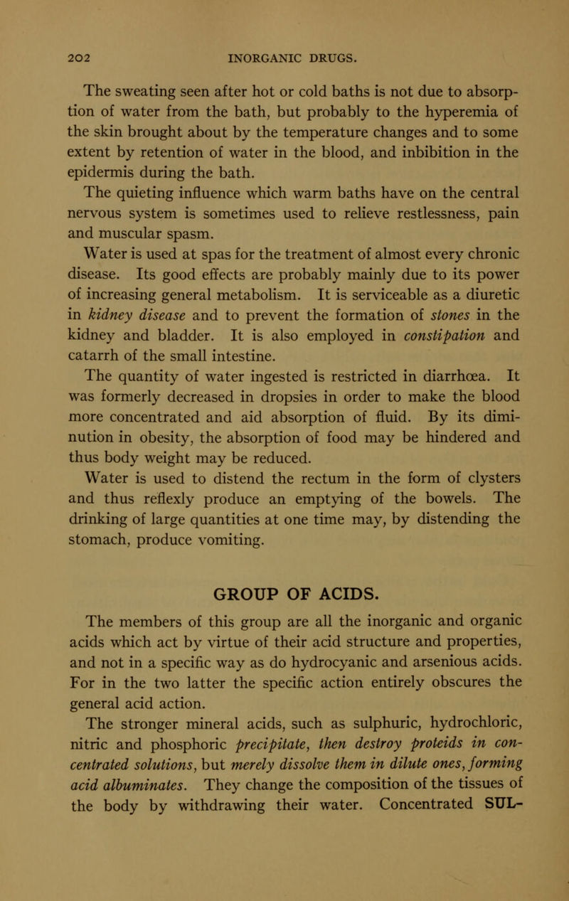 The sweating seen after hot or cold baths is not due to absorp- tion of water from the bath, but probably to the hyperemia of the skin brought about by the temperature changes and to some extent by retention of water in the blood, and inhibition in the epidermis during the bath. The quieting influence which warm baths have on the central nervous system is sometimes used to relieve restlessness, pain and muscular spasm. Water is used at spas for the treatment of almost every chronic disease. Its good effects are probably mainly due to its power of increasing general metabolism. It is serviceable as a diuretic in kidney disease and to prevent the formation of stones in the kidney and bladder. It is also employed in constipation and catarrh of the small intestine. The quantity of water ingested is restricted in diarrhoea. It was formerly decreased in dropsies in order to make the blood more concentrated and aid absorption of fluid. By its dimi- nution in obesity, the absorption of food may be hindered and thus body weight may be reduced. Water is used to distend the rectum in the form of clysters and thus refiexly produce an emptying of the bowels. The drinking of large quantities at one time may, by distending the stomach, produce vomiting. GROUP OF ACIDS. The members of this group are all the inorganic and organic acids which act by virtue of their acid structure and properties, and not in a specific way as do hydrocyanic and arsenious acids. For in the two latter the specific action entirely obscures the general acid action. The stronger mineral acids, such as sulphuric, hydrochloric, nitric and phosphoric precipitate, then destroy proteids in con- centrated solutions, but merely dissolve them in dilute ones, forming acid albuminates. They change the composition of the tissues of the body by withdrawing their water. Concentrated SUL-