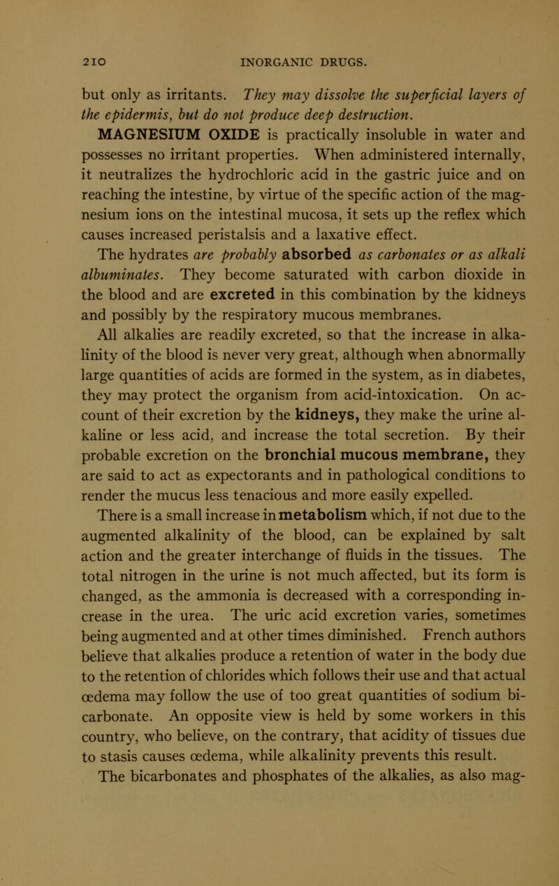 but only as irritants. They may dissolve the superficial layers of the epidermis, hut do not produce deep destruction. MAGNESIUM OXIDE is practically insoluble in water and possesses no irritant properties. When administered internally, it neutralizes the hydrochloric acid in the gastric juice and on reaching the intestine, by virtue of the specific action of the mag- nesium ions on the intestinal mucosa, it sets up the reflex which causes increased peristalsis and a laxative effect. The hydrates are probably absorbed as carbonates or as alkali albuminates. They become saturated with carbon dioxide in the blood and are excreted in this combination by the kidneys and possibly by the respiratory mucous membranes. All alkalies are readily excreted, so that the increase in alka- linity of the blood is never very great, although when abnormally large quantities of acids are formed in the system, as in diabetes, they may protect the organism from acid-intoxication. On ac- count of their excretion by the kidneys, they make the urine al- kaline or less acid, and increase the total secretion. By their probable excretion on the bronchial mucous membrane, they are said to act as expectorants and in pathological conditions to render the mucus less tenacious and more easily expelled. There is a small increase in metabolism which, if not due to the augmented alkalinity of the blood, can be explained by salt action and the greater interchange of fluids in the tissues. The total nitrogen in the urine is not much affected, but its form is changed, as the ammonia is decreased with a corresponding in- crease in the urea. The uric acid excretion varies, sometimes being augmented and at other times diminished. French authors believe that alkahes produce a retention of water in the body due to the retention of chlorides which follows their use and that actual oedema may follow the use of too great quantities of sodium bi- carbonate. An opposite view is held by some workers in this country, who believe, on the contrary, that acidity of tissues due to stasis causes oedema, while alkalinity prevents this result. The bicarbonates and phosphates of the alkahes, as also mag-