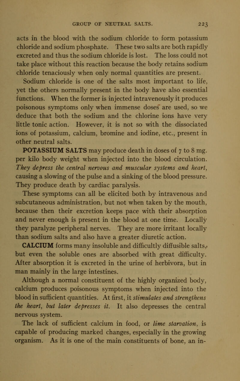 acts in the blood with the sodium chloride to form potassium chloride and sodium phosphate. These two salts are both rapidly excreted and thus the sodium chloride is lost. The loss could not take place without this reaction because the body retains sodium chloride tenaciously when only normal quantities are present. Sodium chloride is one of the salts most important to life, yet the others normally present in the body have also essential functions. When the former is injected intravenously it produces poisonous symptoms only when immense doses* are used, so we deduce that both the sodium and the chlorine ions have very little tonic action. However, it is not so with the dissociated ions of potassium, calcium, bromine and iodine, etc., present in other neutral salts. POTASSIUM SALTS may produce death in doses of 7 to 8 mg. per kilo body weight when injected into the blood circulation. They depress the central nervous and muscular systems and heart, causing a slowing of the pulse and a sinking of the blood pressure. They produce death by cardiac paralysis. These symptoms can all be elicited both by intravenous and subcutaneous administration, but not when taken by the mouth, because then their excretion keeps pace with their absorption and never enough is present in the blood at one time. Locally they paralyze peripheral nerves. They are more irritant locally than sodium salts and also have a greater diuretic action. CALCIUM forms many insoluble and difficultly diffusible salts,. but even the soluble ones are absorbed with great difficulty. After absorption it is excreted in the urine of herbivora, but in man mainly in the large intestines. Although a normal constituent of the highly organized body, calcium produces poisonous symptoms when injected into the blood in sufficient quantities. At first, it stimulates and strengthens the heart, hut later depresses it. It also depresses the central nervous system. The lack of sufficient calcium in food, or lime starvation, is capable of producing marked changes, especially in the growing organism. As it is one of the main constituents of bone, an in-