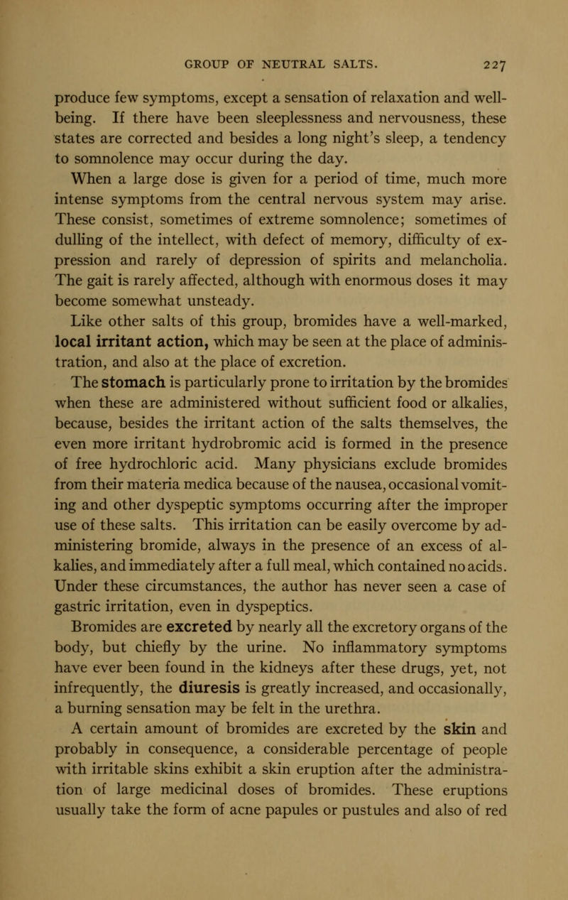 produce few symptoms, except a sensation of relaxation and well- being. If there have been sleeplessness and nervousness, these states are corrected and besides a long night's sleep, a tendency to somnolence may occur during the day. When a large dose is given for a period of time, much more intense symptoms from the central nervous system may arise. These consist, sometimes of extreme somnolence; sometimes of dulHng of the intellect, with defect of memory, difficulty of ex- pression and rarely of depression of spirits and melanchoHa. The gait is rarely affected, although with enormous doses it may become somewhat unsteady. Like other salts of this group, bromides have a well-marked, local irritant action, which may be seen at the place of adminis- tration, and also at the place of excretion. The stomach is particularly prone to irritation by the bromides when these are administered without sufficient food or alkalies, because, besides the irritant action of the salts themselves, the even more irritant hydrobromic acid is formed in the presence of free hydrochloric acid. Many physicians exclude bromides from their materia medica because of the nausea, occasional vomit- ing and other dyspeptic symptoms occurring after the improper use of these salts. This irritation can be easily overcome by ad- ministering bromide, always in the presence of an excess of al- kalies, and immediately after a full meal, which contained no acids. Under these circumstances, the author has never seen a case of gastric irritation, even in dyspeptics. Bromides are excreted by nearly all the excretory organs of the body, but chiefly by the urine. No inflammatory symptoms have ever been found in the kidneys after these drugs, yet, not infrequently, the diuresis is greatly increased, and occasionally, a burning sensation may be felt in the urethra. A certain amount of bromides are excreted by the skin and probably in consequence, a considerable percentage of people with irritable skins exhibit a skin eruption after the administra- tion of large medicinal doses of bromides. These eruptions usually take the form of acne papules or pustules and also of red