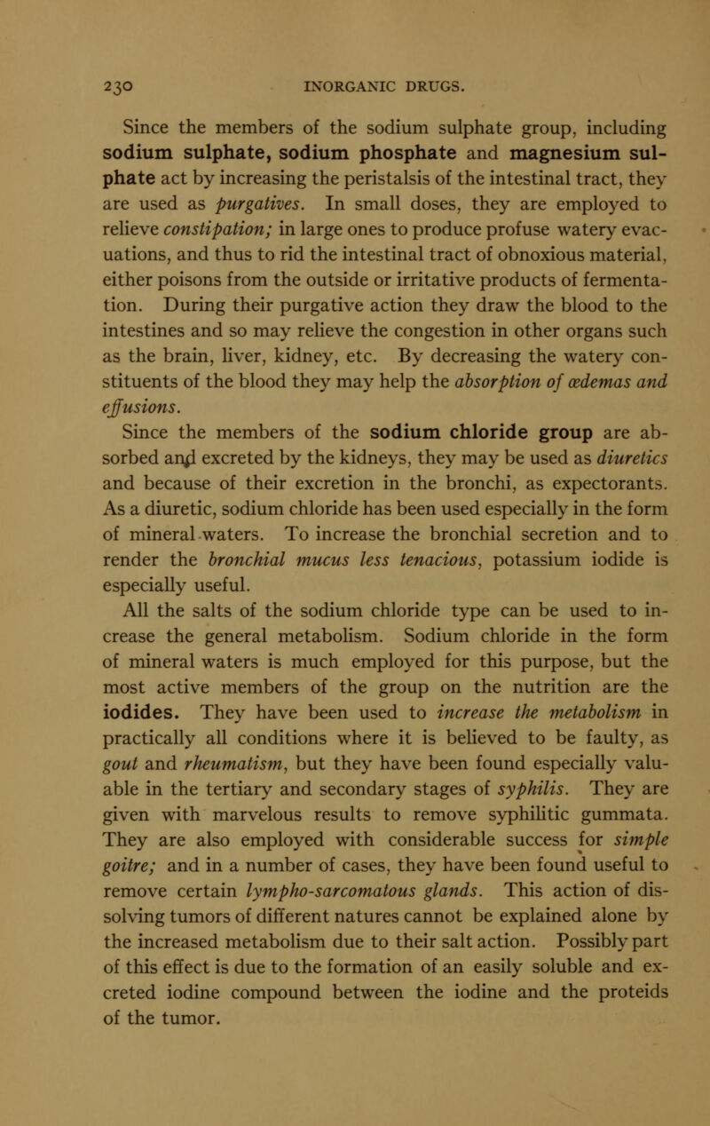 Since the members of the sodium sulphate group, including sodium sulphate, sodium phosphate and magnesium sul- phate act by increasing the peristalsis of the intestinal tract, they are used as purgatives. In small doses, they are employed to relieve constipation; in large ones to produce profuse watery evac- uations, and thus to rid the intestinal tract of obnoxious material, either poisons from the outside or irritative products of fermenta- tion. During their purgative action they draw the blood to the intestines and so may relieve the congestion in other organs such as the brain, liver, kidney, etc. By decreasing the watery con- stituents of the blood they may help the absorption of oedemas and elusions. Since the members of the sodium chloride group are ab- sorbed an^ excreted by the kidneys, they may be used as diuretics and because of their excretion in the bronchi, as expectorants. As a diuretic, sodium chloride has been used especially in the form of mineral waters. To increase the bronchial secretion and to render the bronchial mucus less tenacious, potassium iodide is especially useful. All the salts of the sodium chloride type can be used to in- crease the general metabolism. Sodium chloride in the form of mineral waters is much employed for this purpose, but the most active members of the group on the nutrition are the iodides. They have been used to increase the metabolism in practically all conditions where it is believed to be faulty, as gout and rheumatism, but they have been found especially valu- able in the tertiary and secondary stages of syphilis. They are given with marvelous results to remove syphihtic gummata. They are also employed with considerable success for simple goitre; and in a number of cases, they have been found useful to remove certain lympho-sarcomatous glands. This action of dis- solving tumors of different natures cannot be explained alone by the increased metabolism due to their salt action. Possibly part of this effect is due to the formation of an easily soluble and ex- creted iodine compound between the iodine and the proteids of the tumor.