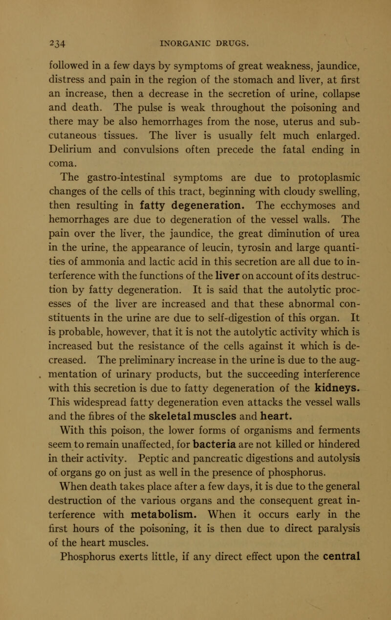 followed in a few days by symptoms of great weakness, jaundice, distress and pain in the region of the stomach and liver, at first an increase, then a decrease in the secretion of urine, collapse and death. The pulse is weak throughout the poisoning and there may be also hemorrhages from the nose, uterus and sub- cutaneous tissues. The liver is usually felt much enlarged. Delirium and convulsions often precede the fatal ending in coma. The gastro-intestinal symptoms are due to protoplasmic changes of the cells of this tract, beginning with cloudy swelling, then resulting in fatty degeneration. The ecchymoses and hemorrhages are due to degeneration of the vessel walls. The pain over the liver, the jaundice, the great diminution of urea in the urine, the appearance of leucin, tyrosin and large quanti- ties of ammonia and lactic acid in this secretion are all due to in- terference with the functions of the liver on account of its destruc- tion by fatty degeneration. It is said that the autolytic proc- esses of the Hver are increased and that these abnormal con- stituents in the urine are due to self-digestion of this organ. It is probable, however, that it is not the autolytic activity which is increased but the resistance of the cells against it which is de- creased. The preliminary increase in the urine is due to the aug- mentation of urinary products, but the succeeding interference with this secretion is due to fatty degeneration of the kidneys. This widespread fatty degeneration even attacks the vessel walls and the fibres of the skeletal muscles and heart. With this poison, the lower forms of organisms and ferments seem to remain unaffected, for bacteria are not killed or hindered in their activity. Peptic and pancreatic digestions and autolysis of organs go on just as well in the presence of phosphorus. When death takes place after a few days, it is due to the general destruction of the various organs and the consequent great in- terference with metabolism. When it occurs early in the first hours of the poisoning, it is then due to direct paralysis of the heart muscles. Phosphorus exerts little, if any direct effect upon the central
