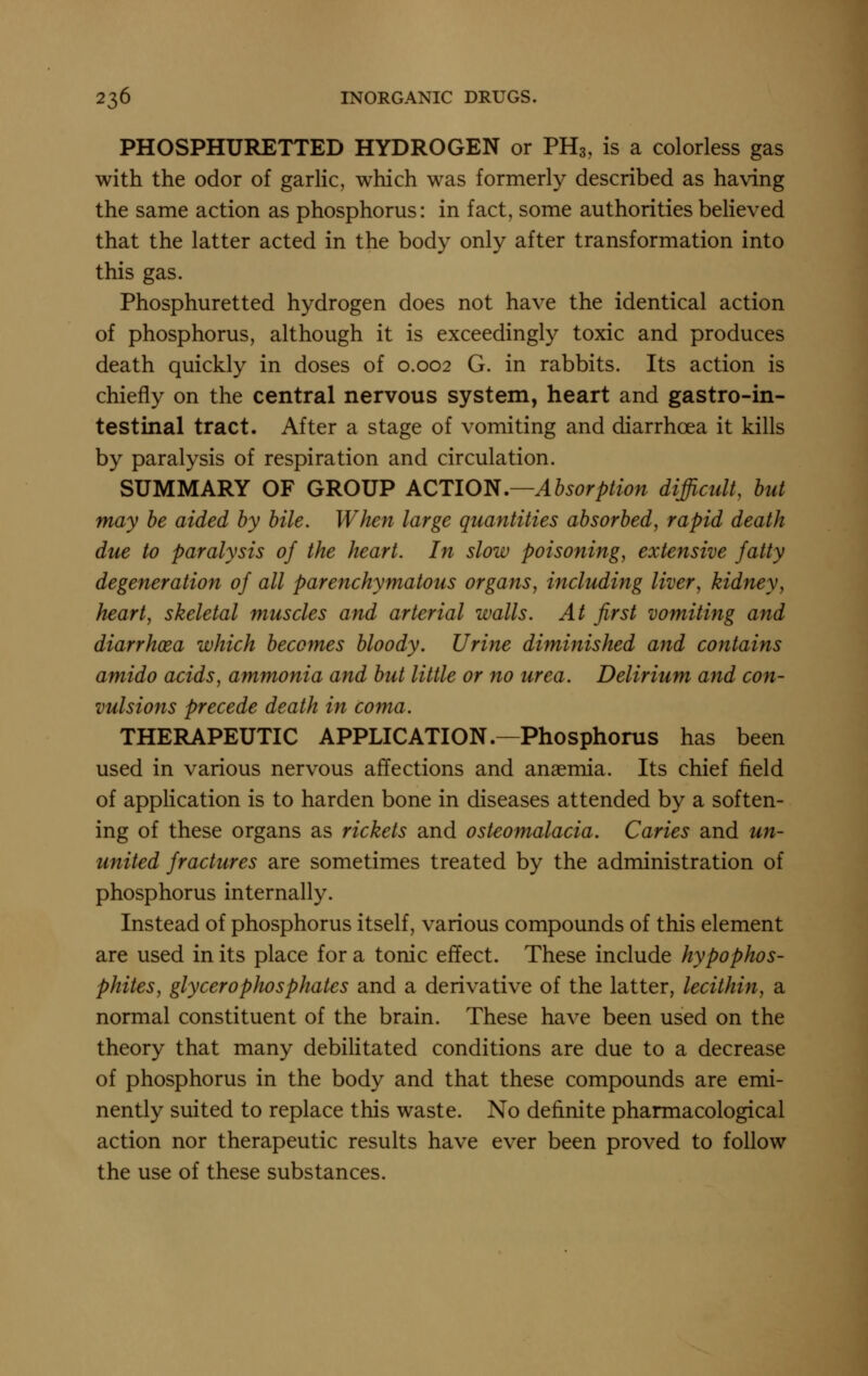 PHOSPHURETTED HYDROGEN or PH3, is a colorless gas with the odor of garlic, which was formerly described as having the same action as phosphorus: in fact, some authorities beheved that the latter acted in the body only after transformation into this gas. Phosphuretted hydrogen does not have the identical action of phosphorus, although it is exceedingly toxic and produces death quickly in doses of 0.002 G. in rabbits. Its action is chiefly on the central nervous system, heart and gastro-in- testinal tract. After a stage of vomiting and diarrhoea it kills by paralysis of respiration and circulation. SUMMARY OF GROUP ACTION.—Absorption difficult, but may be aided by bile. When large quantities absorbed, rapid death due to paralysis of the heart. In slow poisoning, extensive fatty degeneration of all parenchymatous organs, including liver, kidney, heart, skeletal muscles and arterial walls. At first vomiting and diarrhoea which becomes bloody. Urine diminished and contains amido acids, ammonia afid but little or no urea. Delirium and con- vulsions precede death in coma. THERAPEUTIC APPLICATION.—Phosphorus has been used in various nervous affections and anasmia. Its chief field of application is to harden bone in diseases attended by a soften- ing of these organs as rickets and osteomalacia. Caries and un- united fractures are sometimes treated by the administration of phosphorus internally. Instead of phosphorus itself, various compounds of this element are used in its place for a tonic effect. These include hypophos- phites, glycerophosphates and a derivative of the latter, lecithin, a normal constituent of the brain. These have been used on the theory that many debilitated conditions are due to a decrease of phosphorus in the body and that these compounds are emi- nently suited to replace this waste. No definite pharmacological action nor therapeutic results have ever been proved to follow the use of these substances.