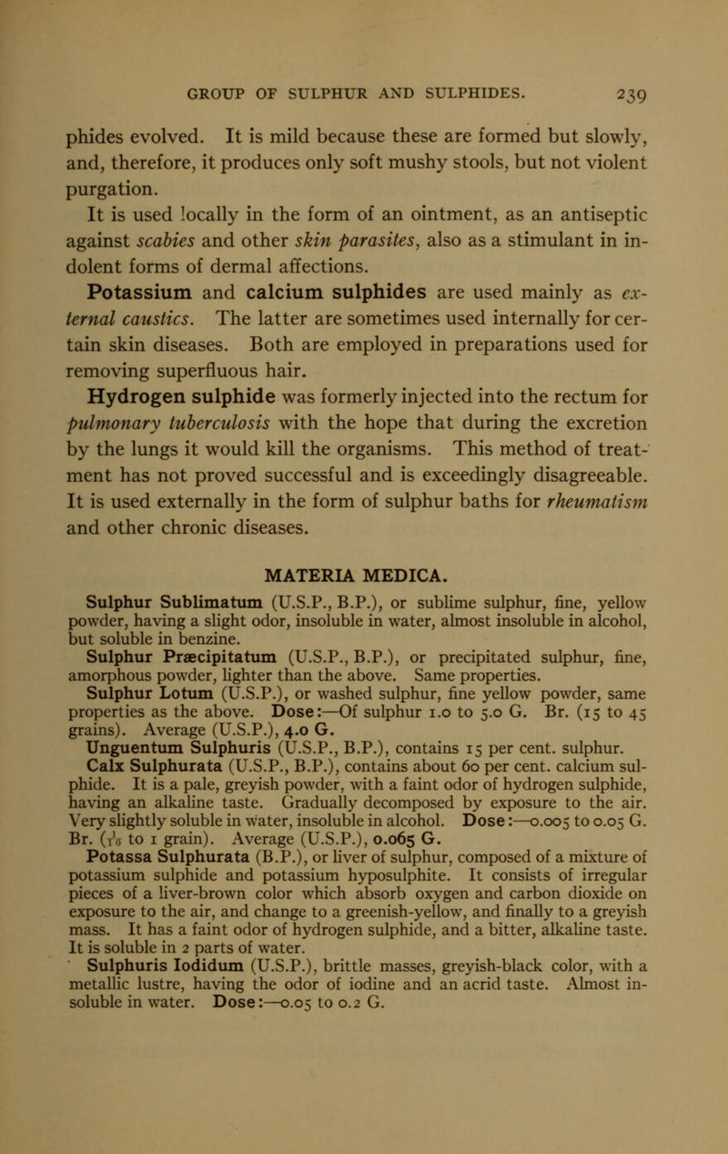 phides evolved. It is mild because these are formed but slowly, and, therefore, it produces only soft mushy stools, but not violent purgation. It is used locally in the form of an ointment, as an antiseptic against scabies and other skin parasites, also as a stimulant in in- dolent forms of dermal affections. Potassium and calcium sulphides are used mainly as ex- ternal caustics. The latter are sometimes used internally for cer- tain skin diseases. Both are employed in preparations used for removing superfluous hair. Hydrogen sulphide was formerly injected into the rectum for pulmonary tuberculosis with the hope that during the excretion by the lungs it would kill the organisms. This method of treat- ment has not proved successful and is exceedingly disagreeable. It is used externally in the form of sulphur baths for rheumatism and other chronic diseases. MATERIA MEDICA. Sulphur Sublimatum (U.S.P., B.P.), or sublime sulphur, fine, yellow powder, having a slight odor, insoluble in water, almost insoluble in alcohol, but soluble in benzine. Sulphur Praecipitatum (U.S.P., B.P.), or precipitated sulphur, fine, amorphous powder, lighter than the above. Same properties. Sulphur Lotum (U.S.P.), or washed sulphur, fine yellow powder, same properties as the above. Dose:—Of sulphur i.o to 5.0 G. Br. (15 to 45 grains). Average (U.S.P.), 4.0 G. Unguentum Sulphuris (U.S.P., B.P.), contains 15 per cent, sulphur. Calx Sulphurata (U.S.P., B.P.), contains about 60 per cent, calcium sul- phide. It is a pale, greyish powder, with a faint odor of hydrogen sulphide, having an alkaline taste. Gradually decomposed by exposure to the air. Very slightly soluble in water, insoluble in alcohol. Dose:—0.005 to 0.05 G. Br. (to to I grain). Average (U.S.P.), 0.065 G. Potassa Sulphurata (B.P.), or liver of sulphur, composed of a mixture of potassium sulphide and potassium hyposulphite. It consists of irregular pieces of a liver-brown color which absorb oxygen and carbon dioxide on exposure to the air, and change to a greenish-yellow, and finally to a greyish mass. It has a faint odor of hydrogen sulphide, and a bitter, alkaline taste. It is soluble in 2 parts of water. Sulphuris lodidum (U.S.P.), brittle masses, greyish-black color, with a metalhc lustre, having the odor of iodine and an acrid taste. Almost in- soluble in water. Dose:—0.05 to 0.2 G.