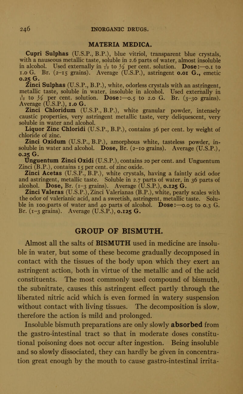 MATERIA MEDICA. Cupri Sulphas (U.S.P., B.P.), blue vitriol, transparent blue crystals, with a nauseous metallic taste, soluble in 2.6 parts of water, almost insoluble in alcohol. Used externally in to to ^2 per cent, solution. Dose:—o.i to i.o G. Br. (2-15 grains). Average (U.S.P.), astringent o.oi G., emetic 0.25 G. Zinci Sulphas (U.S.P., B.P.), white, odorless crystals with an astringent, metallic taste, soluble in water, insoluble in alcohol. Used externally in iV to % per cent, solution. Dose:—0.5 to 2.0 G. Br. (3-30 grains). Average (U.S.P.), i.o G. Zinci Chloridum (U.S.P., B.P.), white granular powder, intensely caustic properties, very astringent metallic taste, very deliquescent, very soluble in water and alcohol. Liquor Zinc Chloridi (U.S.P., B.P.), contains 36 per cent, by weight of chloride of zinc. Zinci Oxidum (U.S.P., B.P.), amorphous white, tasteless powder, in- soluble in water and alcohol. Dose, Br. (2-10 grains). Average (U.S.P.), 0.25 G. Unguentum Zinci Oxidi (U.S.P.), contains 20 per cent, and Unguentum Zinci (B.P.), contains 15 per cent, of zinc oxide. Zinci Acetas (U.S.P., B.P.), white crystals, having a faintly acid odor and astringent, metallic taste. Soluble in 2.7 parts of water, in 36 parts of alcohol. Dose, Br. (1-3 grains). Average (U.S.P.), 0.125 G* Zinci Valeras (U.S.P.), Zinci Valerianas (B.P.), white, pearly scales with the odor of valerianic acid, and a sweetish, astringent, metallic taste. Solu- ble in 100 parts of water and 40 parts of alcohol. Dose:—0.05 to 0.3 G. Br. (1-3 grains). Average (U.S.P.), 0.125 G. GROUP OF BISMUTH. Almost all the salts of BISMUTH used in medicine are insolu- ble in water, but some of these become gradually decomposed in contact with the tissues of the body upon which they exert an astringent action, both in virtue of the metaUic and of the acid constituents. The most commonly used compound of bismuth, the subnitrate, causes this astringent effect partly through the liberated nitric acid which is even formed in watery suspension without contact with living tissues. The decomposition is slow, therefore the action is mild and prolonged. Insoluble bismuth preparations are only slowly absorbed from the gastro-intestinal tract so that in moderate doses constitu- tional poisoning does not occur after ingestion. Being insoluble and so slowly dissociated, they can hardly be given in concentra- tion great enough by the mouth to cause gastro-intestinal irrita-