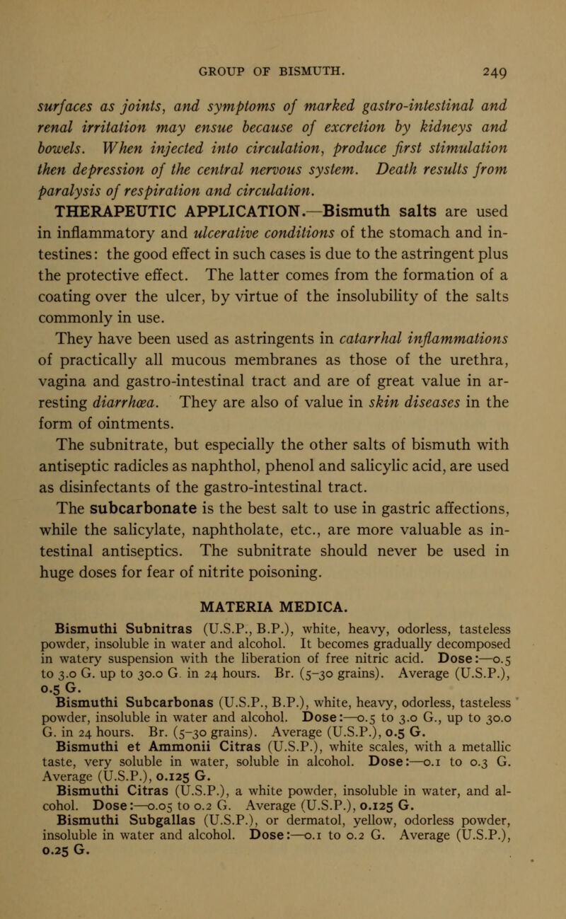 surfaces as joints, and symptoms of marked gastro-intestinal and renal irritation may ensue because of excretion by kidneys and bowels. When injected into circulation, produce first stimulation then depression of the central nervous system. Death results from paralysis of respiration and circulation. THERAPEUTIC APPLICATION.—Bismuth salts are used in inflammatory and ulcerative conditions of the stomach and in- testines : the good effect in such cases is due to the astringent plus the protective effect. The latter comes from the formation of a coating over the ulcer, by virtue of the insolubility of the salts commonly in use. They have been used as astringents in catarrhal inflammations of practically all mucous membranes as those of the urethra, vagina and gastro-intestinal tract and are of great value in ar- resting diarrhoea. They are also of value in skin diseases in the form of ointments. The subnitrate, but especially the other salts of bismuth with antiseptic radicles as naphthol, phenol and salicylic acid, are used as disinfectants of the gastro-intestinal tract. The subcarbonate is the best salt to use in gastric affections, while the salicylate, naphtholate, etc., are more valuable as in- testinal antiseptics. The subnitrate should never be used in huge doses for fear of nitrite poisoning. MATERIA MEDICA. Bismuthi Subnitras (U.S.P., B.P.), white, heavy, odorless, tasteless powder, insoluble in water and alcohol. It becomes gradually decomposed in watery suspension with the liberation of free nitric acid. Dose:—0.5 to 3.0 G. up to 30.0 G. in 24 hours. Br. (5-30 grains). Average (U.S.P.), 0.5 G. Bismuthi Subcarbonas (U.S.P., B.P.), white, heavy, odorless, tasteless powder, insoluble in water and alcohol. Dose:—0.5 to 3.0 G., up to 30.0 G. in 24 hours. Br. (5-30 grains). Average (U.S.P.), 0.5 G. Bismuthi et Ammonii Citras (U.S.P.), white scales, with a metalHc taste, very soluble in water, soluble in alcohol. Dose:—o.i to 0.3 G. Average (U.S.P.), 0.125 G. Bismuthi Citras (U.S.P.), a white powder, insoluble in water, and al- cohol. Dose:—0.05 to 0.2 G. Average (U.S.P.), 0.125 G. Bismuthi Subgallas (U.S.P.), or dermatol, yellow, odorless powder, insoluble in water and alcohol. Dose:—o.i to 0.2 G. Average (U.S.P.), 0.25 G.