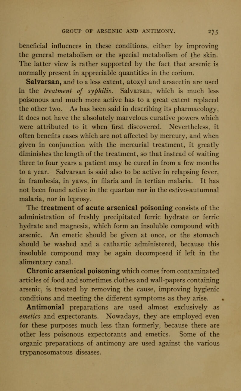 beneficial influences in these conditions, either by improving the general metabolism or the special metaboHsm of the skin. The latter view is rather supported by the fact that arsenic is normally present in appreciable quantities in the corium. Salvarsan, and to a less extent, atoxyl and arsacetin are used in the treatment of syphilis. Salvarsan, which is much less poisonous and much more active has to a great extent replaced the other two. As has been said in describing its pharmacology, it does not have the absolutely marvelous curative powers which were attributed to it when first discovered. Nevertheless, it often benefits cases which are not affected by mercury, and when given in conjunction with the mercurial treatment, it greatly diminishes the length of the treatment, so that instead of waiting three to four years a patient may be cured in from a few months to a year. Salvarsan is said also to be active in relapsing fever, in frambesia, in yaws, in filaria and in tertian malaria. It has not been found active in the quartan nor in the estivo-autumnal malaria, nor in leprosy. The treatment of acute arsenical poisoning consists of the administration of freshly precipitated ferric hydrate or ferric hydrate and magnesia, which form an insoluble compound with arsenic. An emetic should be given at once, or the stomach should be washed and a cathartic administered, because this insoluble compound may be again decomposed if left in the alimentary canal. Chronic arsenical poisoning which comes from contaminated articles of food and sometimes clothes and wall-papers containing arsenic, is treated by removing the cause, improving hygienic conditions and meeting the different symptoms as they arise. Antimonial preparations are used almost exclusively as emetics and expectorants. Nowadays, they are employed even for these purposes much less than formerly, because there are other less poisonous expectorants and emetics. Some of the organic preparations of antimony are used against the various trypanosomatous diseases.